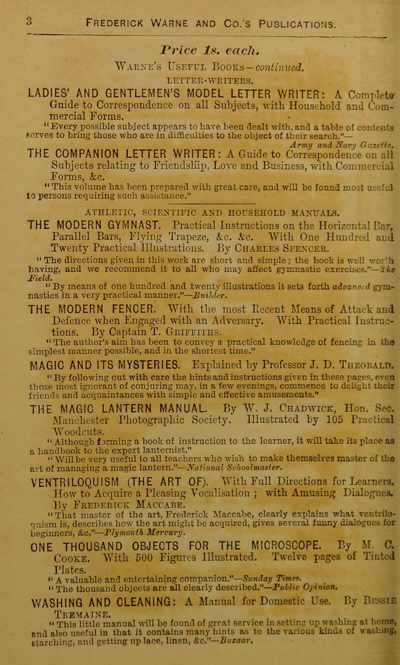 Price Is. each. Warne’s Useful Books-continued. LETTE R-WR ITERS. LADIES’ AND GENTLEMEN’S MODEL LETTER WRITER: A Complete- Guide to Correspondence on all Subjects, -with Household and Com- mercial Forms. “ Every possible subject appears to have been dealt with, and a table of contents serves to bring those who are in difficulties to the object of their search.”— Army and Nucy Gazette. THE COMPANION LETTER WRITER: A Guide to Correspondence on all Subjects relating to Friendship, Love and Business, with Commercial Forms, Ac.  This volume has been prepared with great care, and will be found most useful to persons requiring such assistance.” ATHLETIC, SCIENTIFIC AND HOUSEHOLD MANUALS. THE MODERN GYMNAST. Practical Instructions on the Horizontal Bar, Parallel Bars, Flying Trapeze, Ac. Ac. With One Hundred and Twenty Practical Illustrations. By Charles Spencer. “ The directions given in this work are short and simple; the book is well wor'.h having, and we recommend it to all who may affect gymnastic exercises.”—He Field. “ By means of one hundred and twenty illustrations it seta forth advanced gym- nastics in a very practical manner.—Builder. THE MODERN FENCER. With the most Piecent Means of Attack and Defence when Engaged with an Adversary. With Practical Instruc- tions. By Captain T. Griffiths. “ The author’s aim has been to convey a practical knowledge of fencing in the simplest manner possible, and in the shortest time.” MAGIC AND ITS MYSTERIES. Explained by Professor J. D. Theobald. “ By following out with care the hints and instructions given in these pages, even those most ignorant of conjuring may, in a few evenings, commence to delight their friends and acquaintances with simple and effective amusements. THE MAGIC LANTERN MANUAL. By W. J. Chad-wick, Hon. Sec. Manchester Photographic Society. Illustrated by 105 Practical Woodcuts. “ Although forming a book of instruction to the learner, it will take its place as a handbook to the expert lanternist.” “ Will be very useful to all teachers who wish to make themselves master of the art of managing a magic lantern.”—National Schoolmaster. VENTRILOQUISM (THE ART OF). With Full Directions for Learners. How to Acquire a Pleasing Yocalisation ; with Amusing Dialogues. By Frederick Maccabe. « That master of the art, Frederick Maccabe, clearly explains what ventrilo- quism is, describes how the art might be acquired, gives several funny dialogues for beginners, &c.”—Plymouth Mercury. ONE THOUSAND OBJECTS FOR THE MICROSCOPE. By M. C. Cooke. With 500 Figures Illustrated. Twelve pages of Tinted Plates. 11 A valuable and entertaining companion.”—Sunday Times. << The thousand objects are all clearly described.”—Public Opinion, WASHING AND CLEANING: A Manual for Domestic Use. By Bessie Tremaine. » This little manual will be found of great sendee in setting up washing at homo, and also useful in that it contains many hints as to the various kinds of washing, starching, and getting up lace, linen, &c.—Bazaar.