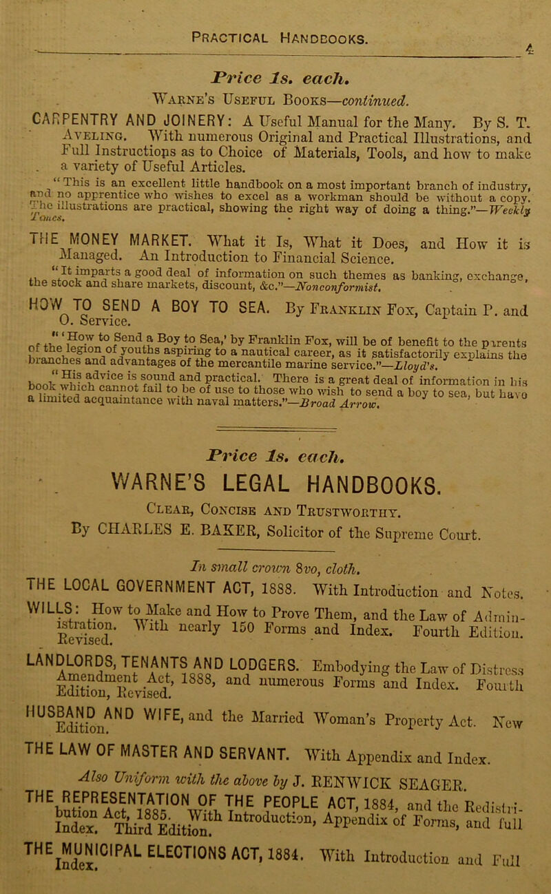 Practical Handbooks. 4 Price Is. each. Warne’s Useful Books—continued. CARPENTRY AND JOINERY: A Useful Manual for the Many. By S. T. Aveling. With numerous Original and Practical Illustrations, and I ull Instructiops as to Choice of Materials, Tools, and how to make a variety of Useful Articles. “ This is an excellent little handbook on a most important branch of industry, ff, 11? aPFrfntice who wishes to excel as a workman should be without a copv. The illustrations are practical, showing the right way of doing a thing.”— Weekly IrlE MONEY MARKET. What it Is, What it Does, and How it is Managed. An Introduction to Financial Science. It impaits a good deal of information on such themes as banking, exchange the stock and share markets, discount, &c.—Nonconformist. S.END A SEA. By Franklin Fox, Captain T. and 0. Service. t0 Send a Boy to Sea,’ by Franklin Fox, will be of benefit to the parents aLnl ° i° /0U !13 aspiring to a nautical career, as it satisfactorily explains the blanches and advantages of the mercantile marine service.”—Lloyd's. * H.is tdvice is srou,nd and practical. There is a great deal of information in his winch cannot fail to be of use to those who wish to send a boy to sea, but havo a limited acquaintance with naval matters.”—Broad Arrow. Price Is. each. WARNE’S LEGAL HANDBOOKS. Clear, Concise and Trustworthy. By CHARLES E. BAKER, Solicitor of the Supreme Court. In small croton 8 vo, cloth. THE LOCAL GOVERNMENT ACT, 1888. With Introduction and Notes. WILLS : How to Make and How to Prove Them, and the Law of Admin- Eevdsed' ^ ltil ucar y 150 I’orms and Index. Fourth Edition. LANDLORDS, TENANTS AND LODGERS. Embodying the Law of Distress EUtio^lRvi^d’ I888’ aUd numerous Forms and Index. Fourth ^^^Editioi^0 an(i tFe Married Woman’s Property Act. New THE LAW OF MASTER AND SERVANT. With Appendix and Index. Also Uniform with the above by J. RENWICK SEAGER ™ ^bution ^ct^^8? ^Wildt jHf ?E°PLE ^1,1884, and the Redistri- ££ Tiurd lditbn Iatl0i0tl°n’ Al,pendlx of Forras- “<■ f«U EEE®™NS ACT, 1884. With Introduction and Full
