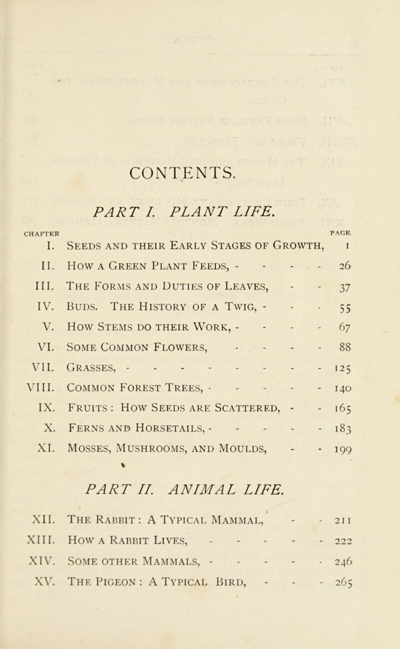 CONTENTS. PART I. PLANT LIFE. CHAPTER I. Seeds and their Early Stages of Growth, II. How a Green Plant Feeds, - III. The Forms and Duties of Leaves, IV. Buds. The History of a Twig, - V. How Stems do their Work, - VI. Some Common Flowers, VII. Grasses, - VIII. Common Forest Trees, - - IX. Fruits: How Seeds are Scattered, - X. Ferns and Horsetails, - - XI. Mosses, Mushrooms, and Moulds, * PART II. ANIMAL LIFE. \ XII. The Rabbit: A Typical Mammal, XIII. How a Rabbit Lives, - XIV. Some other Mammals, XV. The Pigeon : A Typical Bird, PAGE I 26 37 55 67 88 125 140 165 183 199 211 222 246 265