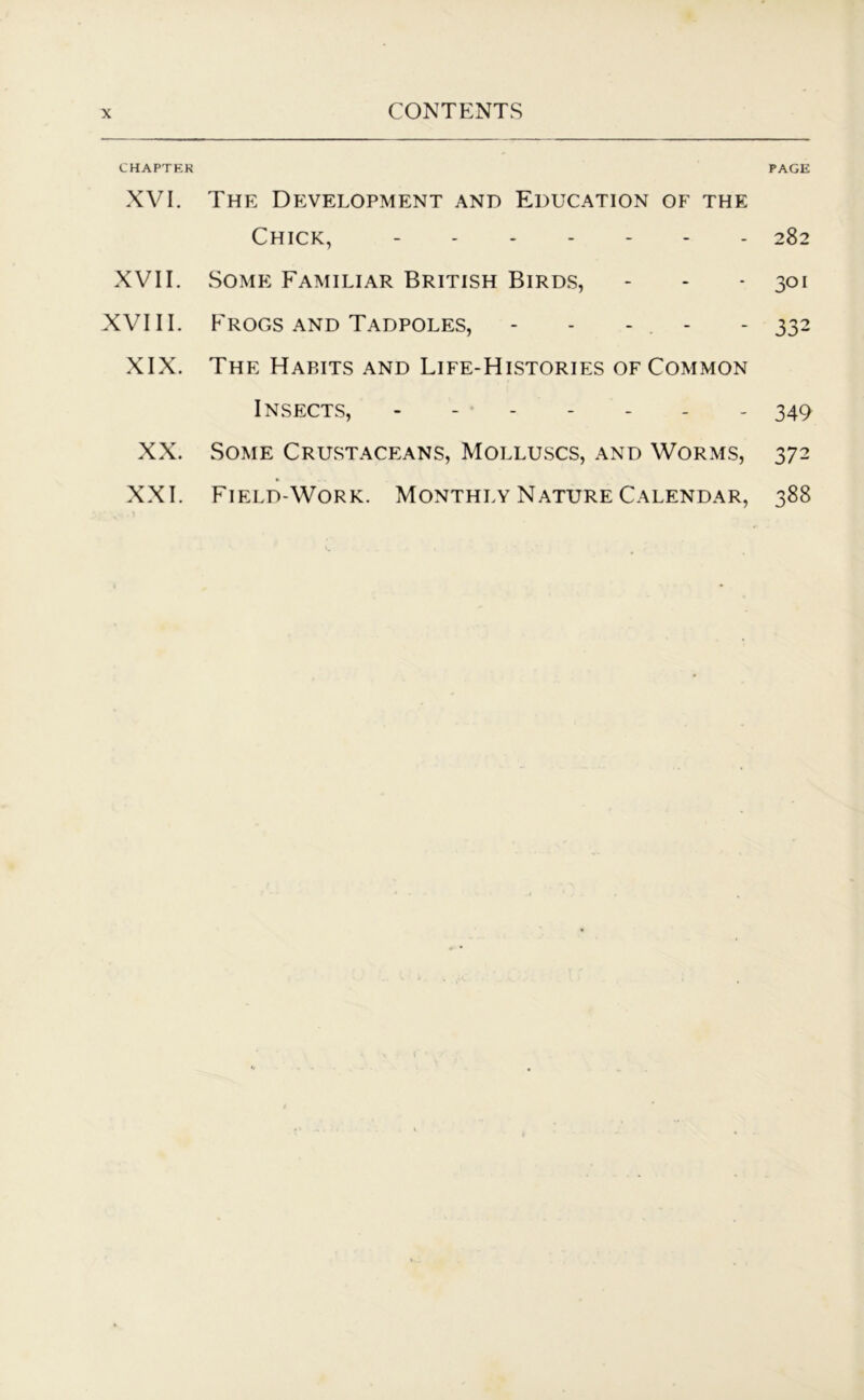 CHAPTER PAGE XVI. The Development and Education of the Chick, - 282 XVII. Some Familiar British Birds, - - -301 XVIII. Frogs and Tadpoles, - - - . - - 332 XIX. The Habits and Life-Histories of Common Insects, 349 XX. Some Crustaceans, Molluscs, and Worms, 372 XXI. Field-Work. Monthly Nature Calendar, 388