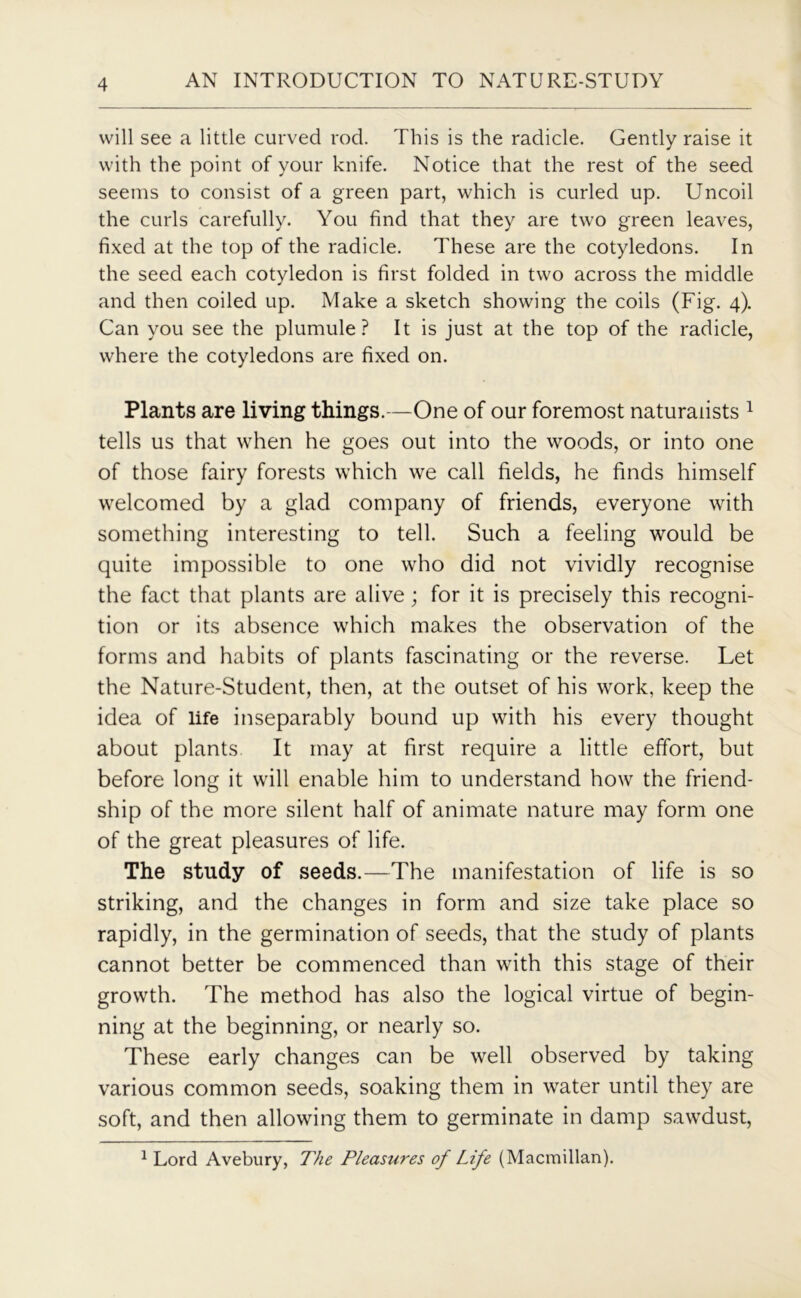 will see a little curved rod. This is the radicle. Gently raise it with the point of your knife. Notice that the rest of the seed seems to consist of a green part, which is curled up. Uncoil the curls carefully. You find that they are two green leaves, fixed at the top of the radicle. These are the cotyledons. In the seed each cotyledon is first folded in two across the middle and then coiled up. Make a sketch showing the coils (Fig. 4). Can you see the plumule? It is just at the top of the radicle, where the cotyledons are fixed on. Plants are living things.—One of our foremost naturalists 1 tells us that when he goes out into the woods, or into one of those fairy forests which we call fields, he finds himself welcomed by a glad company of friends, everyone with something interesting to tell. Such a feeling would be quite impossible to one who did not vividly recognise the fact that plants are alive; for it is precisely this recogni- tion or its absence which makes the observation of the forms and habits of plants fascinating or the reverse. Let the Nature-Student, then, at the outset of his work, keep the idea of life inseparably bound up with his every thought about plants It may at first require a little effort, but before long it will enable him to understand how the friend- ship of the more silent half of animate nature may form one of the great pleasures of life. The study of seeds.—The manifestation of life is so striking, and the changes in form and size take place so rapidly, in the germination of seeds, that the study of plants cannot better be commenced than with this stage of their growth. The method has also the logical virtue of begin- ning at the beginning, or nearly so. These early changes can be well observed by taking various common seeds, soaking them in water until they are soft, and then allowing them to germinate in damp sawdust, 1 Lord Avebury, The Pleasures of Life (Macmillan).