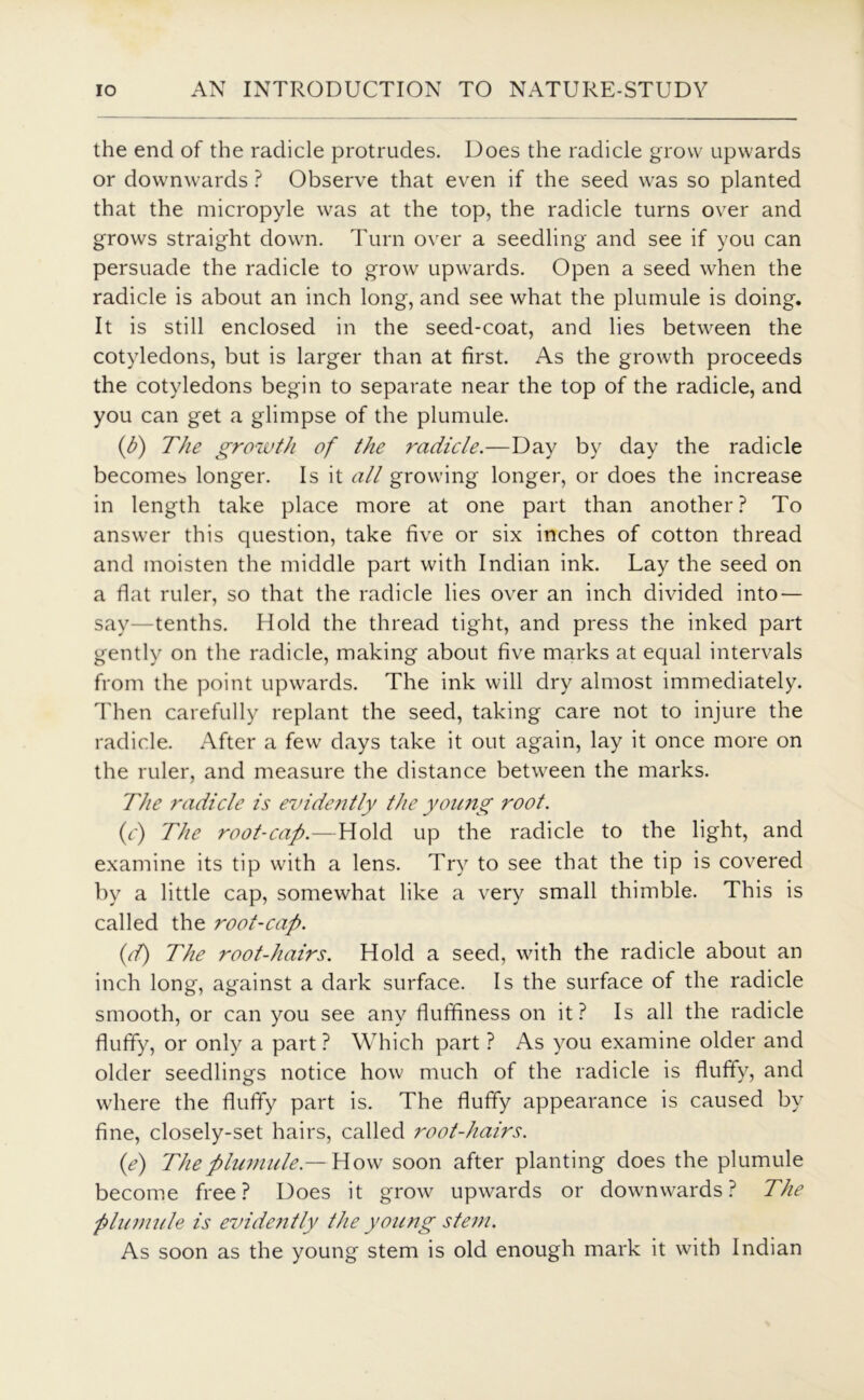 the end of the radicle protrudes. Does the radicle grow upwards or downwards ? Observe that even if the seed was so planted that the micropyle was at the top, the radicle turns over and grows straight down. Turn over a seedling and see if you can persuade the radicle to grow upwards. Open a seed when the radicle is about an inch long, and see what the plumule is doing. It is still enclosed in the seed-coat, and lies between the cotyledons, but is larger than at first. As the growth proceeds the cotyledons begin to separate near the top of the radicle, and you can get a glimpse of the plumule. (b) The growth of the radicle.—Day by day the radicle becomes longer. Is it all growing longer, or does the increase in length take place more at one part than another? To answer this question, take five or six inches of cotton thread and moisten the middle part with Indian ink. Lay the seed on a flat ruler, so that the radicle lies over an inch divided into — say—tenths. Hold the thread tight, and press the inked part gently on the radicle, making about five marks at equal intervals from the point upwards. The ink will dry almost immediately. Then carefully replant the seed, taking care not to injure the radicle. After a few days take it out again, lay it once more on the ruler, and measure the distance between the marks. The radicle is evide?ttly the young root. (c) The root-cap.—Hold up the radicle to the light, and examine its tip with a lens. Try to see that the tip is covered by a little cap, somewhat like a very small thimble. This is called the root-cap. id) The root-hairs. Hold a seed, with the radicle about an inch long, against a dark surface. Is the surface of the radicle smooth, or can you see any fluffiness on it? Is all the radicle fluffy, or only a part ? Which part ? As you examine older and older seedlings notice how much of the radicle is fluffy, and where the fluffy part is. The fluffy appearance is caused by fine, closely-set hairs, called root-hairs. (e) The plumule.— Wow soon after planting does the plumule become free ? Does it grow upwards or dowmwards ? The plumule is evide?itly the young stem. As soon as the young stem is old enough mark it with Indian