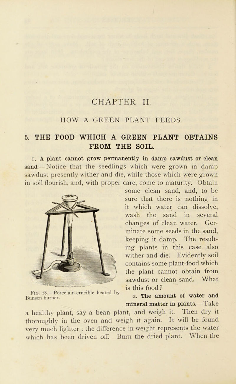 HOW A GREEN PLANT FEEDS. 5. THE FOOD WHICH A GREEN PLANT OBTAINS FROM THE SOIL. i. A plant cannot grow permanently in damp sawdust or clean sand. — Notice that the seedlings which were grown in damp sawdust presently wither and die, while those which were grown in soil flourish, and, with proper care, come to maturity. Obtain some clean sand, and, to be sure that there is nothing in it which water can dissolve, wash the sand in several changes of clean water. Ger- minate some seeds in the sand, keeping it damp. The result- ing plants in this case also wither and die. Evidently soil # contains some plant-food which the plant cannot obtain from ^ sawdust or clean sand. What y ' is this food ? Fig. i8.—Porcelain crucible heated by _ . , Bunsen burner. 2. The amount of water and mineral matter in plants.—Take a healthy plant, say a bean plant, and weigh it. Then dry it thoroughly in the oven and weigh it again. It will be found very much lighter ; the difference in weight represents the water which has been driven off. Burn the dried plant. When the