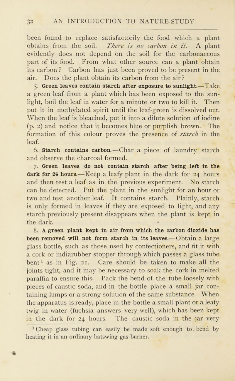 been found to replace satisfactorily the food which a plant obtains from the soil. There is no carboji in it. A plant evidently does not depend on the soil for the carbonaceous part of its food. From what other source can a plant obtain its carbon ? Carbon has just been proved to be present in the air. Does the plant obtain its carbon from the air? 5. Green leaves contain starch after exposure to sunlight.—Take a green leaf from a plant which has been exposed to the sun- light, boil the leaf in water for a minute or two to kill it. Then put it in methylated spirit until the leaf-green is dissolved out. When the leaf is bleached, put it into a dilute solution of iodine (p. 2) and notice that it becomes blue or purplish brown. The formation of this colour proves the presence of starch in the leaf. 6. Starch contains carbon.—Char a piece of laundry starch and observe the charcoal formed. 7. Green leaves do not contain starch after being left in the dark for 24 hours.—Keep a leafy plant in the dark for 24 hours and then test a leaf as in the previous experiment. No starch can be detected. Put the plant in the sunlight for an hour or two and test another leaf. It contains starch. Plainly, starch is only formed in leaves if they are exposed to light, and any starch previously present disappears when the plant is kept in the dark. * 8. A green plant kept in air from which the carbon dioxide has been removed will not form starch in its leaves.—Obtain a large glass bottle, such as those used by confectioners, and fit it with a cork or indiarubber stopper through which passes a glass tube bent1 as in Fig. 21. Care should be taken to make all the joints tight, and it may be necessary to soak the cork in melted paraffin to ensure this. Pack the bend of the tube loosely with pieces of caustic soda, and in the bottle place a small jar con- taining lumps or a strong solution of the same substance. When the apparatus is ready, place in the bottle a small plant or a leafy twig in water (fuchsia answers very well), which has been kept in the dark for 24 hours. The caustic soda in the jar very 1 Cheap glass tubing can easily be made soft enough to. bend by heating it in an ordinary batswing gas burner.