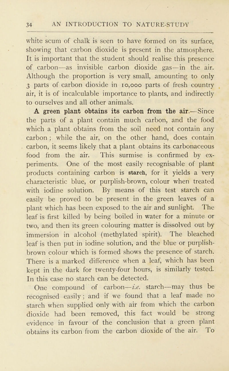 white scum of chalk is seen to have formed on its surface, showing that carbon dioxide is present in the atmosphere. It is important that the student should realise this presence of carbon—as invisible carbon dioxide gas—in the air. Although the proportion is very small, amounting to only 3 parts of carbon dioxide in 10,000 parts of fresh country air, it is of incalculable importance to plants, and indirectly to ourselves and all other animals. A green plant obtains its carbon from the air.—Since the parts of a plant contain much carbon, and the food which a plant obtains from the soil need not contain any carbon; while the air, on the other hand, does contain carbon, it seems likely that a plant obtains its carbonaceous food from the air. This surmise is confirmed by ex- periments. One of the most easily recognisable of plant products containing carbon is starch, for it yields a very characteristic blue, or purplish-brown, colour when treated with iodine solution. By means of this test starch can easily be proved to be present in the green leaves of a plant which has been exposed to the air and sunlight. The leaf is first killed by being boiled in water for a minute or two, and then its green colouring matter is dissolved out by immersion in alcohol (methylated spirit). The bleached leaf is then put in iodine solution, and the blue or purplish- brown colour which is formed shows the presence of starch. There is a marked difference when a leaf, which has been kept in the dark for twenty-four hours, is similarly tested. In this case no starch can be detected. One compound of carbon—i.e. starch—may thus be recognised easily; and if we found that a leaf made no starch when supplied only with air from which the carbon dioxide had been removed, this fact would be strong evidence in favour of the conclusion that a green plant obtains its carbon from the carbon dioxide of the air. To