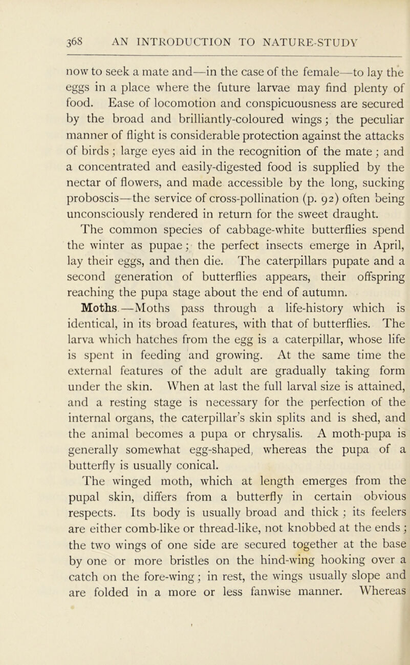 now to seek a mate and—in the case of the female—to lay the eggs in a place where the future larvae may find plenty of food. Ease of locomotion and conspicuousness are secured by the broad and brilliantly-coloured wings; the peculiar manner of flight is considerable protection against the attacks of birds; large eyes aid in the recognition of the mate; and a concentrated and easily-digested food is supplied by the nectar of flowers, and made accessible by the long, sucking proboscis—the service of cross-pollination (p. 92) often being unconsciously rendered in return for the sweet draught. The common species of cabbage-white butterflies spend the winter as pupae; the perfect insects emerge in April, lay their eggs, and then die. The caterpillars pupate and a second generation of butterflies appears, their offspring reaching the pupa stage about the end of autumn. Moths.—Moths pass through a life-history which is identical, in its broad features, with that of butterflies. The larva which hatches from the egg is a caterpillar, whose life is spent in feeding and growing. At the same time the external features of the adult are gradually taking form under the skin. When at last the full larval size is attained, and a resting stage is necessary for the perfection of the internal organs, the caterpillar's skin splits and is shed, and the animal becomes a pupa or chrysalis. A moth-pupa is generally somewhat egg-shaped, whereas the pupa of a butterfly is usually conical. The winged moth, which at length emerges from the pupal skin, differs from a butterfly in certain obvious respects. Its body is usually broad and thick ; its feelers are either comb-like or thread-like, not knobbed at the ends; the two wings of one side are secured together at the base by one or more bristles on the hind-wing hooking over a catch on the fore-wing; in rest, the wings usually slope and are folded in a more or less fanwise manner. Whereas