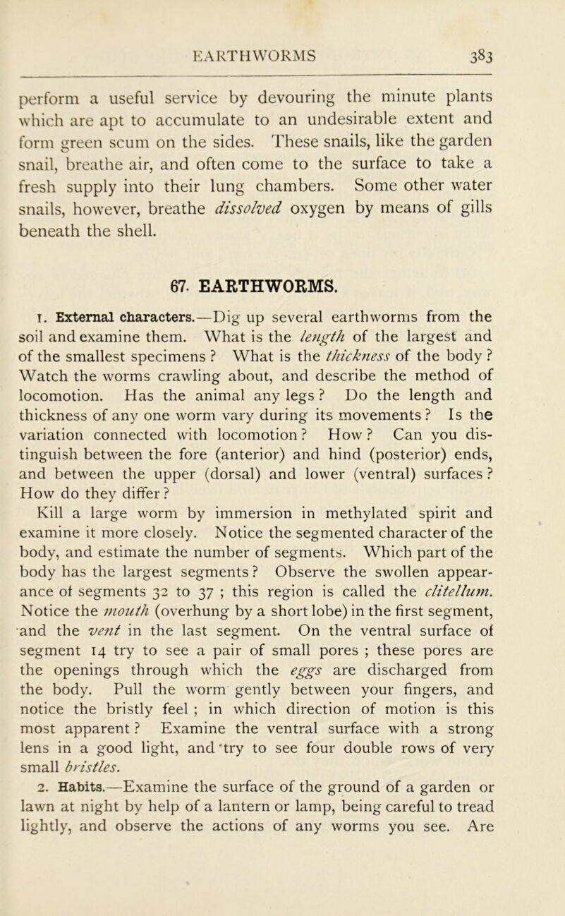 perform a useful service by devouring the minute plants which are apt to accumulate to an undesirable extent and form green scum on the sides. These snails, like the garden snail, breathe air, and often come to the surface to take a fresh supply into their lung chambers. Some other water snails, however, breathe dissolved oxygen by means of gills beneath the shell. 67. EARTHWORMS. 1. External characters.—Dig up several earthworms from the soil and examine them. What is the length of the largest and of the smallest specimens ? What is the thickness of the body ? Watch the worms crawling about, and describe the method of locomotion. Has the animal any legs ? Do the length and thickness of any one worm vary during its movements? Is the variation connected with locomotion? How? Can you dis- tinguish between the fore (anterior) and hind (posterior) ends, and between the upper (dorsal) and lower (ventral) surfaces ? How do they differ ? Kill a large worm by immersion in methylated spirit and examine it more closely. Notice the segmented character of the body, and estimate the number of segments. Which part of the body has the largest segments ? Observe the swollen appear- ance of segments 32 to 37 ; this region is called the clitellum. Notice the mouth (overhung by a short lobe) in the first segment, and the vent in the last segment. On the ventral surface of segment 14 try to see a pair of small pores ; these pores are the openings through which the eggs are discharged from the body. Pull the worm gently between your fingers, and notice the bristly feel ; in which direction of motion is this most apparent ? Examine the ventral surface with a strong lens in a good light, and 'try to see four double rows of very small bristles. 2. Habits.—Examine the surface of the ground of a garden or lawn at night by help of a lantern or lamp, being careful to tread lightly, and observe the actions of any worms you see. Are