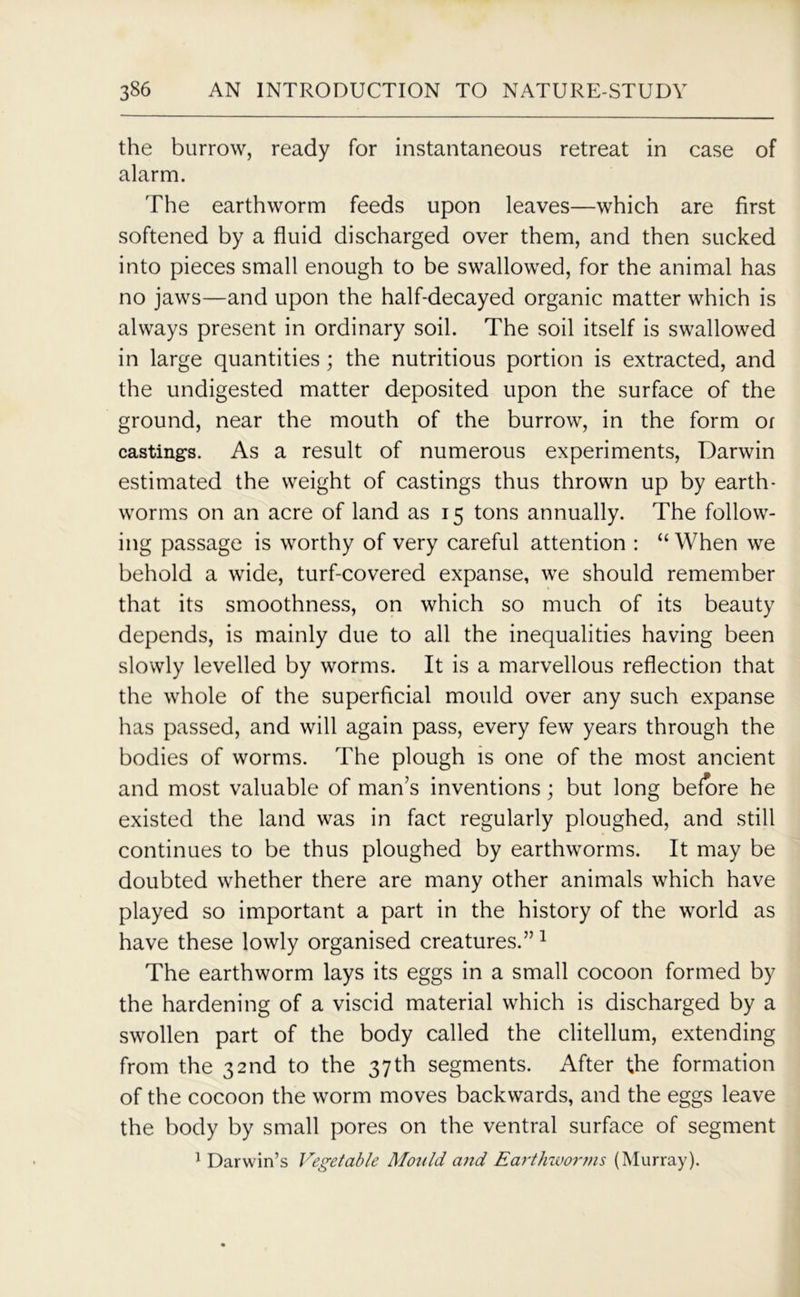 the burrow, ready for instantaneous retreat in case of alarm. The earthworm feeds upon leaves—which are first softened by a fluid discharged over them, and then sucked into pieces small enough to be swallowed, for the animal has no jaws—and upon the half-decayed organic matter which is always present in ordinary soil. The soil itself is swallowed in large quantities ; the nutritious portion is extracted, and the undigested matter deposited upon the surface of the ground, near the mouth of the burrow, in the form or castings. As a result of numerous experiments, Darwin estimated the weight of castings thus thrown up by earth- worms on an acre of land as 15 tons annually. The follow- ing passage is worthy of very careful attention : “ When we behold a wide, turf-covered expanse, we should remember that its smoothness, on which so much of its beauty depends, is mainly due to all the inequalities having been slowly levelled by worms. It is a marvellous reflection that the whole of the superficial mould over any such expanse has passed, and will again pass, every few years through the bodies of worms. The plough is one of the most ancient and most valuable of man’s inventions; but long before he existed the land was in fact regularly ploughed, and still continues to be thus ploughed by earthworms. It may be doubted whether there are many other animals which have played so important a part in the history of the world as have these lowly organised creatures.” 1 The earthworm lays its eggs in a small cocoon formed by the hardening of a viscid material which is discharged by a swollen part of the body called the clitellum, extending from the 32nd to the 37th segments. After the formation of the cocoon the worm moves backwards, and the eggs leave the body by small pores on the ventral surface of segment 1 Darwin’s Vegetable Motild and Earthwoi'ms (Murray).