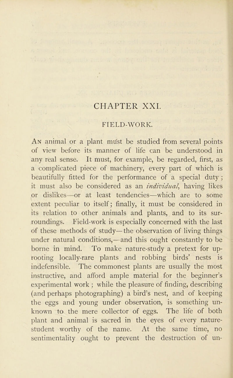 CHAPTER XXL FIELD-WORK. An animal or a plant must be studied from several points of view before its manner of life can be understood in any real sense. It must, for example, be regarded, first, as a complicated piece of machinery, every part of which is beautifully fitted for the performance of a special duty ; it must also be considered as an individual, having likes or dislikes—or at least tendencies—which are to some extent peculiar to itself; finally, it must be considered in its relation to other animals and plants, and to its sur- roundings. Field-work is especially concerned with the last of these methods of study—the observation of living things under natural conditions,—and this ought constantly to be borne in mind. To make nature-study a pretext for up- rooting locally-rare plants and robbing birds’ nests is indefensible. The commonest plants are usually the most instructive, and afford ample material for the beginner’s experimental work ; while the pleasure of finding, describing (and perhaps photographing) a bird’s nest, and of keeping the eggs and young under observation, is something un- known to the mere collector of eggs. The life of both plant and animal is sacred in the eyes of every nature- student worthy of the name. At the same time, no sentimentality ought to prevent the destruction of un-