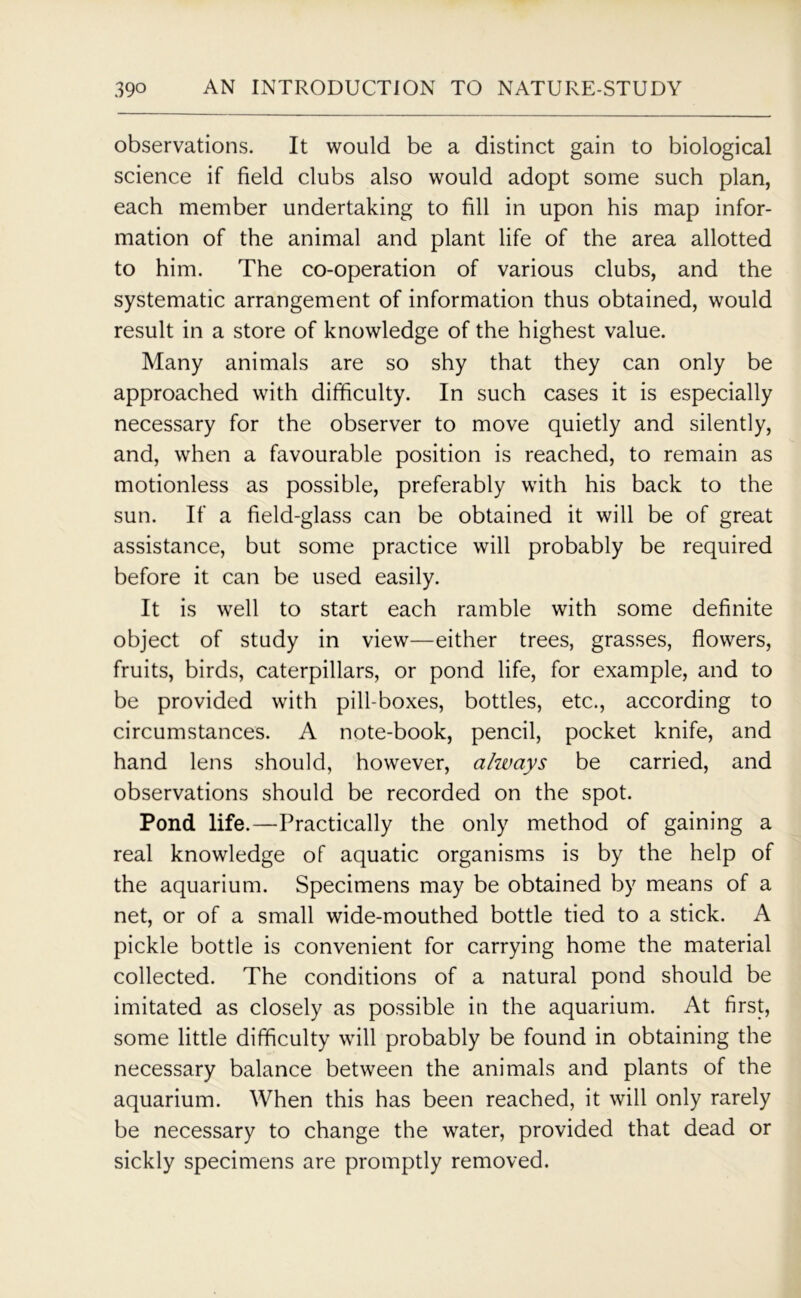 observations. It would be a distinct gain to biological science if field clubs also would adopt some such plan, each member undertaking to fill in upon his map infor- mation of the animal and plant life of the area allotted to him. The co-operation of various clubs, and the systematic arrangement of information thus obtained, would result in a store of knowledge of the highest value. Many animals are so shy that they can only be approached with difficulty. In such cases it is especially necessary for the observer to move quietly and silently, and, when a favourable position is reached, to remain as motionless as possible, preferably with his back to the sun. If a field-glass can be obtained it will be of great assistance, but some practice will probably be required before it can be used easily. It is well to start each ramble with some definite object of study in view—either trees, grasses, flowers, fruits, birds, caterpillars, or pond life, for example, and to be provided with pill boxes, bottles, etc., according to circumstances. A note-book, pencil, pocket knife, and hand lens should, however, always be carried, and observations should be recorded on the spot. Pond life.—Practically the only method of gaining a real knowledge of aquatic organisms is by the help of the aquarium. Specimens may be obtained by means of a net, or of a small wide-mouthed bottle tied to a stick. A pickle bottle is convenient for carrying home the material collected. The conditions of a natural pond should be imitated as closely as possible in the aquarium. At first, some little difficulty will probably be found in obtaining the necessary balance between the animals and plants of the aquarium. When this has been reached, it will only rarely be necessary to change the water, provided that dead or sickly specimens are promptly removed.