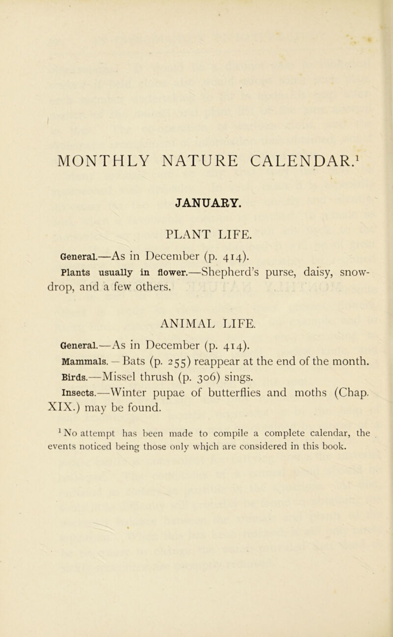 JANUARY. PLANT LIFE. General.—As in December (p. 414). Plants usually in flower.—Shepherd’s purse, daisy, snow- drop, and a few others. ANIMAL LIFE. General.—As in December (p. 414). Mammals. — Bats (p. 255) reappear at the end of the month. Birds.—Missel thrush (p. 306) sings. insects.—Winter pupae of butterflies and moths (Chap. XIX.) may be found. 1 No attempt has been made to compile a complete calendar, the events noticed being those only which are considered in this book.