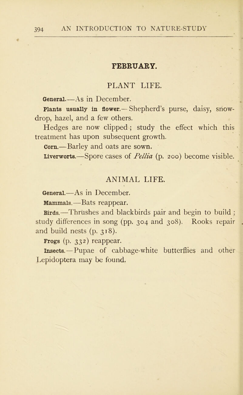 FEBRUARY. PLANT LIFE. General.—As in December. Plants usually in flower.—- Shepherd’s purse, daisy, snow- drop, hazel, and a few others. Hedges are now clipped ; study the effect which this treatment has upon subsequent growth. Corn.—Barley and oats are sown. Liverworts.—Spore cases of Pellia (p. 200) become visible. ANIMAL LIFE. General.—As in December. Mammals.—Bats reappear. Birds.—Thrushes and blackbirds pair and begin to build ; study differences in song (pp. 304 and 308). Rooks repair and build nests (p. 318). Frog-s (p. 332) reappear. insects. — Pupae of cabbage-white butterflies and other Lepidoptera may be found.