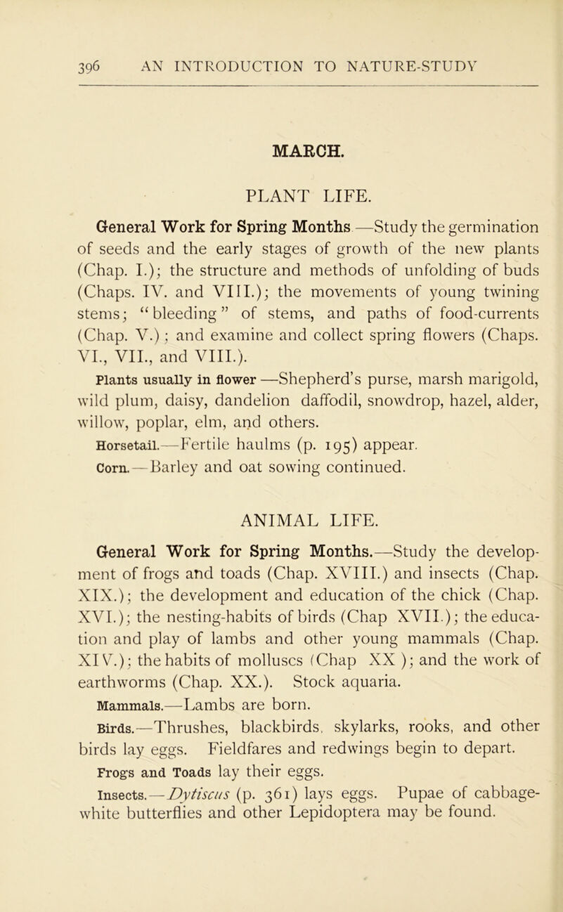 MARCH. PLANT LIFE. General Work for Spring Months—Study the germination of seeds and the early stages of growth of the new plants (Chap. I.); the structure and methods of unfolding of buds (Chaps. IV. and VIII.); the movements of young twining stems; “bleeding” of stems, and paths of food-currents (Chap. V.); and examine and collect spring flowers (Chaps. VI., VII., and VIII.). Plants usually in flower —Shepherd’s purse, marsh marigold, wrild plum, daisy, dandelion daffodil, snowdrop, hazel, alder, willow, poplar, elm, and others. Horsetail.—Fertile haulms (p. 195) appear. Corn. — Barley and oat sowing continued. ANIMAL LIFE. General Work for Spring Months.—Study the develop- ment of frogs and toads (Chap. XVIII.) and insects (Chap. XIX.); the development and education of the chick (Chap. XVI.); the nesting-habits of birds (Chap XVII.); the educa- tion and play of lambs and other young mammals (Chap. XIV); the habits of molluscs (Chap XX ); and the work of earthworms (Chap. XX.). Stock aquaria. Mammals.—Lambs are born. Birds.—Thrushes, blackbirds, skylarks, rooks, and other birds lay eggs. Fieldfares and redwings begin to depart. Frogs and Toads lay their eggs. insects.—Dytiscus (p. 361) lays eggs. Pupae of cabbage- white butterflies and other Lepidoptera may be found.