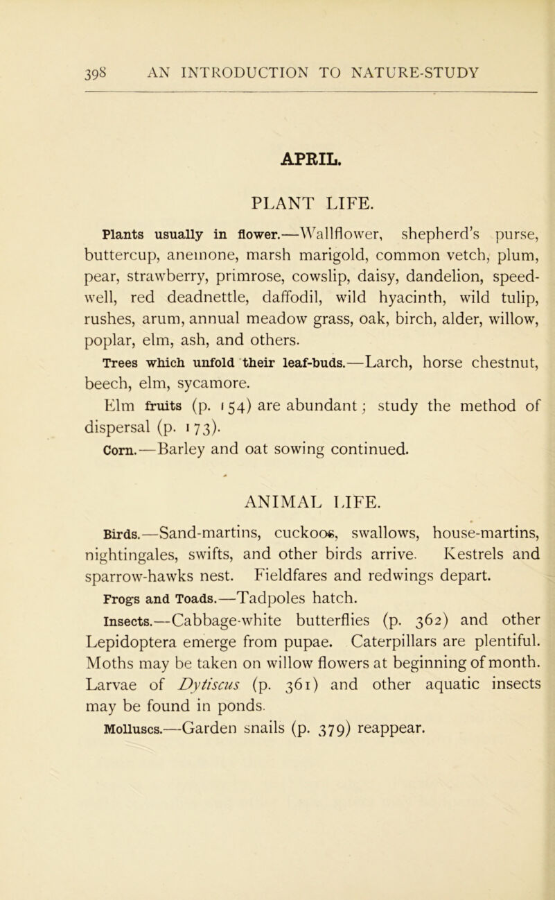 APRIL. PLANT LIFE. Plants usually in flower.—Wallflower, shepherd’s purse, buttercup, anemone, marsh marigold, common vetch, plum, pear, strawberry, primrose, cowslip, daisy, dandelion, speed- well, red deadnettle, daffodil, wild hyacinth, wild tulip, rushes, arum, annual meadow grass, oak, birch, alder, willow, poplar, elm, ash, and others. Trees which unfold their leaf-buds.—Larch, horse chestnut, beech, elm, sycamore. Elm fruits (p. 154) are abundant; study the method of dispersal (p. 1 73). Corn.—Barley and oat sowing continued. ANIMAL LIFE. Birds.—Sand-martins, cuckoos, swallows, house-martins, nightingales, swifts, and other birds arrive. Kestrels and sparrow-hawks nest. Fieldfares and redwings depart. Frogs and Toads.—Tadpoles hatch. insects.—Cabbage-white butterflies (p. 362) and other Lepidoptera emerge from pupae. Caterpillars are plentiful. Moths may be taken on willow flowers at beginning of month. Larvae of Dytiscus (p. 361) and other aquatic insects may be found in ponds. Molluscs.—Garden snails (p. 379) reappear.