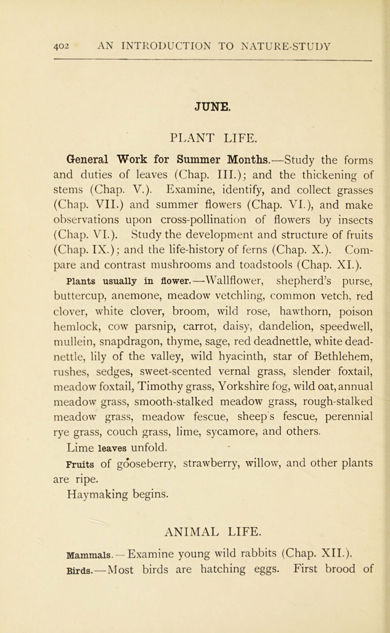 JUNE. PLANT LIFE. General Work for Summer Months.—Study the forms and duties of leaves (Chap. III.); and the thickening of stems (Chap. V.). Examine, identify, and collect grasses (Chap. VII.) and summer flowers (Chap. VI.), and make observations upon cross-pollination of flowers by insects (Chap. VI.). Study the development and structure of fruits (Chap. IX.); and the life-history of ferns (Chap. X.). Com- pare and contrast mushrooms and toadstools (Chap. XI.). Plants usually in flower.—Wallflower, shepherd’s purse, buttercup, anemone, meadow vetchling, common vetch, red clover, white clover, broom, wild rose, hawthorn, poison hemlock, cow parsnip, carrot, daisy, dandelion, speedwell, mullein, snapdragon, thyme, sage, red deadnettle, white dead- nettle, lily of the valley, wild hyacinth, star of Bethlehem, rushes, sedges, sweet-scented vernal grass, slender foxtail, meadow foxtail, Timothy grass, Yorkshire fog, wild oat, annual meadow grass, smooth-stalked meadow grass, rough-stalked meadow grass, meadow fescue, sheep's fescue, perennial rye grass, couch grass, lime, sycamore, and others. Lime leaves unfold. Fruits of gooseberry, strawberry, willow, and other plants are ripe. Haymaking begins. ANIMAL LIFE. Mammals. —Examine young wild rabbits (Chap. XII.). Birds.—Most birds are hatching eggs. First brood of