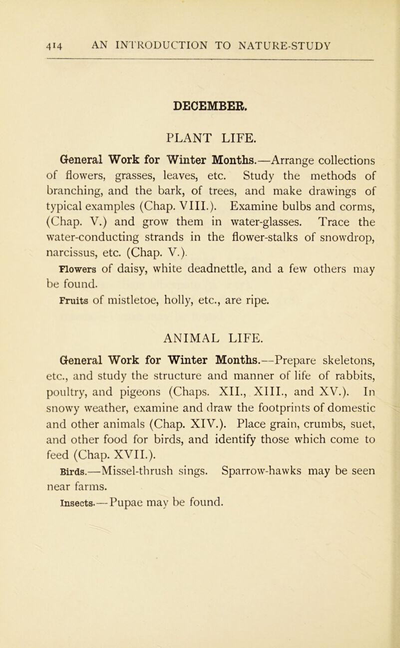 DECEMBER. PLANT LIFE. General Work for Winter Months.—Arrange collections of flowers, grasses, leaves, etc. Study the methods of branching, and the bark, of trees, and make drawings of typical examples (Chap. VIII.). Examine bulbs and corms, (Chap. V.) and grow them in water-glasses. Trace the water-conducting strands in the flower-stalks of snowdrop, narcissus, etc. (Chap. V.). Flowers of daisy, white deadnettle, and a few others may be found. Fruits of mistletoe, holly, etc., are ripe. ANIMAL LIFE. General Work for Winter Months.—Prepare skeletons, etc., and study the structure and manner of life of rabbits, poultry, and pigeons (Chaps. XII., XIII., and XV.). In snowy weather, examine and draw the footprints of domestic and other animals (Chap. XIV.). Place grain, crumbs, suet, and other food for birds, and identify those which come to feed (Chap. XVII.). Birds.—Missel-thrush sings. Sparrow-hawks may be seen near farms. insects.—Pupae may be found.