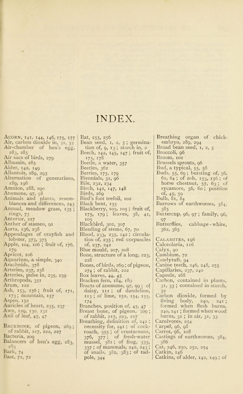 INDEX. Acorn, 141, 144, 146,175, 177 Air, carbon dioxide in, 31, 33 Air-chamber of hen’s egg, 283, 285 Air sacs of birds, 279 Albumin, 285 Alder, 142, 149 Allantois, 289, 293 Alternation of generations, 189, 196 Amnion, 288, 290 Anemone, 97, 98 Animals and plants, resem- blances and differences, 243 Annual, meadow grass, 135 ; rings, 73 Anterior, 217 Anther of stamen, 91 Aorta, 236, 238 Appendages of crayfish and lobster, 373, 375 Apple, 104, 106 ; fruit of, 176, 179 Apricot, 106 Aquarium, a simple, 340 Arachnids, 378 Arteries, 237, 238 Arteries, pulse in, 235, 239 Arthropods, 351 Arum, 122 Ash, 153, 156 ; fruit of, 171, 173; mountain, 157 Aspen, 152 Auricles of heart, 235, 237 Awn, 129, 130. 131 Axil of leaf, 45, 47 Backbone, of pigeon, 269; of rabbit, 217, 222, 227 Bacteria, 209 Balancers of hen’s egg, 283, 285 Bark, 74 Bast, 71, 72 Bat, 255, 256 Bean seed, 1, 2, 5 ; germina- tion of, 9, 13 ; starch in, 2 Beech, 142, 145, 147 ; fruit of, i75? 178 Beetle, a water, 357 Beetles, 362 Berries, 175, 179 Biennials, 31, 96 Bile, 232, 234 Birch, 142, 147, 148 Birds, 269 Bird’s foot trefoil, 102 Black bent, 135 Blackberry, 103, 105 ; fruit of, 175, 179; leaves, 38, 41, io5 Blackbird, 302, 307 Bleeding of stems, 67, 70 Blood, 233, 235, 242 ; circula- tion of, 235 ; red corpuscles of, 237, 242 Blue mould, 207, 208 Bone, structure of a long, 223, 228 Bones, of birds, 269 ; of pigeon, 274 ; of rabbit, 222 Box leaves, 44, 45 Bracken fern, 184, 189 Bracts of anemone, 97, 99 ; of daisy, in ; of dandelion, 113 ; of lime, 152, 154, 155, *74 Branches, position of, 45, 47 Breast bone, of pigeon, 269 ; of rabbit, 217, 223, 227 Breathing, definition of, 242 ; necessity for, 241 ; of cock- roach, 355 ; of crustaceans, j 376, 377 ; of fresh-water mussel, 381 ; of frog, 333, 337 ; of mammals, 242, 243 ; of snails, 382, 383 ; of tad- pole, 344 Breathing organ of chick- embryo, 289, 294 Broad bean seed, 1, 2, 5 Broccoli, 96 Broom, 101 Brussels sprouts, 96 Bud, a typical, 55, 58 Buds, 55, 69 ; bursting of, 56, 61, 64 ; of ash, 153, 156 ; of horse chestnut, 57, 63 ; of sycamore, 56, 60; position of) 45, 59 Bulb, 81, 84 Burrows of earthworms, 384, 385 Buttercup, 96, 97 ; family, 96, 97 Butterflies, cabbage - white, 362, 365 Cai.amites, 196 Calceolaria, 116 Calyx, 90 Cambium, 72 Candytuft, 94 Canine teeth, 246, 248, 255 Capillaries, 237, 240 Capsule, 168 Carbon, contained in plants, 31, 33 ; contained in starch, 32 . . Carbon dioxide, formed by living body, 240, 241 ; formed when flesh burns, 240, 241 ; formed when wood burns, 31 ; in air, 31, 33 Carnivores, 254 Carpel, 96, 98 [ Carrot, 96, 108 Castings of earthworms, 384, 386 Cat, 246, 250, 252, 254 Catkin, 146 Catkins, of alder, 142, 149 ; of