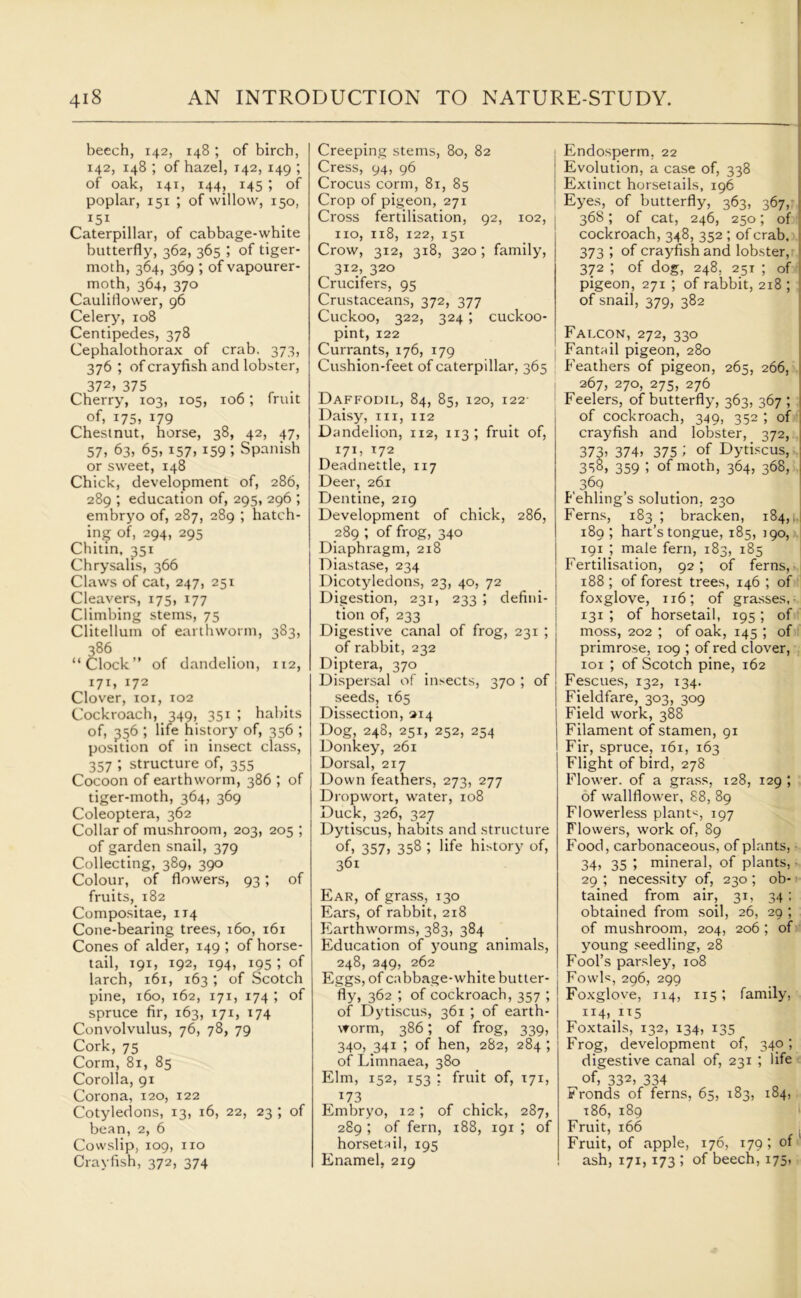 beech, 142, 148 ; of birch, 142, 148 ; of hazel, 142, 149 ; of oak, 141, 144, 145 ; of poplar, 151 ; of willow, 150, 151 Caterpillar, of cabbage-white butterfly, 362, 365 ; of tiger- moth, 364, 369 ; of vapourer- moth, 364, 37° Cauliflower, 96 Celery, 108 Centipedes, 378 Cephalothorax of crab, 373, 376 ; of crayfish and lobster, 372. 375 . Cherry7, 103, 105, 106; fruit of, 175, 179 Chestnut, horse, 38, 42, 47, 57, 63, 65. i57> 159 J Spanish or sweet, 148 Chick, development of, 286, 289 ; education of, 295, 296 ; embryo of, 287, 289 ; hatch- ing of, 294, 295 Chitin, 351 Chrysalis, 366 Claws of cat, 247, 251 Cleavers, 175, 177 Climbing stems, 75 Clitelluin of earthworm, 383, 386 “Clock” of dandelion, 112, 171, 172 Clover, 101, 102 Cockroach, 349, 351 ; habits of, 356 ; life history7 of, 356 ; position of in insect class, 357 ; structure of, 355 Cocoon of earthworm, 386 ; of tiger-moth, 364, 369 Coleoptera, 362 Collar of mushroom, 203, 205 ; of garden snail, 379 Collecting, 389, 390 Colour, of flowers, 93; of fruits, 182 Compositae, 114 Cone-bearing trees, 160, 161 Cones of alder, 149 ; of horse- tail, 191, 192, 194, 195 ; of larch, 161, 163 ; of Scotch pine, 160, 162, 171, 174 ; of spruce fir, 163, 171, 174 Convolvulus, 76, 78, 79 Cork, 75 Corm, 81, 85 Corolla, 91 Corona, 120, 122 Cotyledons, 13, 16, 22, 23 ; of bean, 2, 6 Cowslip, 109, no Crayfish, 372, 374 Creeping stems, 80, 82 Cress, 94, 96 Crocus corm, 81, 85 Crop of pigeon, 271 Cross fertilisation, 92, 102, no, 118, 122, 151 Crow, 312, 318, 320; family, 312, 320 Crucifers, 95 Crustaceans, 372, 377 Cuckoo, 322, 324 ; cuckoo- pint, 122 Currants, 176, 179 Cushion-feet of caterpillar, 365 Daffodil, 84, 85, 120, 122- Daisy, in, 112 Dandelion, 112, 113; fruit of, 171, 172 Deadnettle, 117 Deer, 26.1 Dentine, 219 Development of chick, 286, 289 ; of frog, 340 Diaphragm, 218 Diastase, 234 Dicotyledons, 23, 40, 72 Digestion, 231, 233 ; defini- tion of, 233 Digestive canal of frog, 231 ; of rabbit, 232 Diptera, 370 Dispersal of insects, 370 ; of seeds, 165 Dissection, 214 Dog, 248, 251, 252, 254 Donkey, 261 Dorsal, 217 Down feathers, 273, 277 Dropwort, water, 108 Duck, 326, 327 Dytiscus, habits and structure of, 357> 358 ; life history of, 361 Ear, of grass, 130 Ears, of rabbit, 218 Earthworms, 383, 384 Education of young animals, 248, 249, 262 Eggs, of cabbage-white butter- fly, 362 ; of cockroach, 357 ; of Dytiscus, 361 ; of earth- worm, 386; of frog, 339, 340, 341 ; of hen, 282, 284; of Limnaea, 380 Elm, 152, 153 ; fruit of, 171, x73 Embryo, 12; of chick, 287, 289 ; of fern, 188, 191 ; of horsetail, 195 Enamel, 219 Endosperm. 22 Evolution, a case of, 338 Extinct horsetails, 196 Eyes, of butterfly, 363, 367, 368; of cat, 246, 250; of cockroach, 348, 352; of crab. 373 ; of crayfish and lobster, 372 ; of dog, 248, 251 ; of pigeon, 271 ; of rabbit, 218 ; of snail, 379, 382 Falcon, 272, 330 Fantail pigeon, 280 Feathers of pigeon, 265, 266, 267, 270, 275, 276 Feelers, of butterfly, 363, 367 ; of cockroach, 349, 352; of crayfish and lobster, 372, 373, 374, 375 > of Dytiscus, 350, 359 ; of moth, 364, 368, 360 Fehling’s solution, 230 Ferns, 183 ; bracken, 184, 189 ; hart’s tongue, 185, 190, 191 ; male fern, 183, 185 Fertilisation, 92; of ferns, 188; of forest trees, 146 ; of foxglove, 116; of grasses, 131 ; of horsetail, 195 ; of moss, 202 ; of oak, 145 ; of primrose, 109 ; of red clover, 101 ; of Scotch pine, 162 Fescues, 132, 134. Fieldfare, 303, 309 Field work, 388 Filament of stamen, 91 Fir, spruce, 161, 163 Flight of bird, 278 Flower, of a grass, 128, 129 ; of wallflower, 88, 89 Flowerless plants, 197 Flowers, work of, 89 Food, carbonaceous, of plants, 34, 35 ; mineral, of plants, 29 ; necessity of, 230 ; ob- tained from air, 31, 34 ; obtained from soil, 26, 29 ; of mushroom, 204, 206 ; of young seedling, 28 Fool’s parsley, 108 Fowl«, 296, 299 Foxglove, 114, 115; family, II4).IT5 Foxtails, 132, 134, 135 Frog, development of, 340; digestive canal of, 231 ; life of, 332> 334 Fronds of ferns, 65, 183, 184, t86, 189 Fruit, 166 ( Fruit, of apple, 176, 179; of ash, 171,173 ; of beech,175,