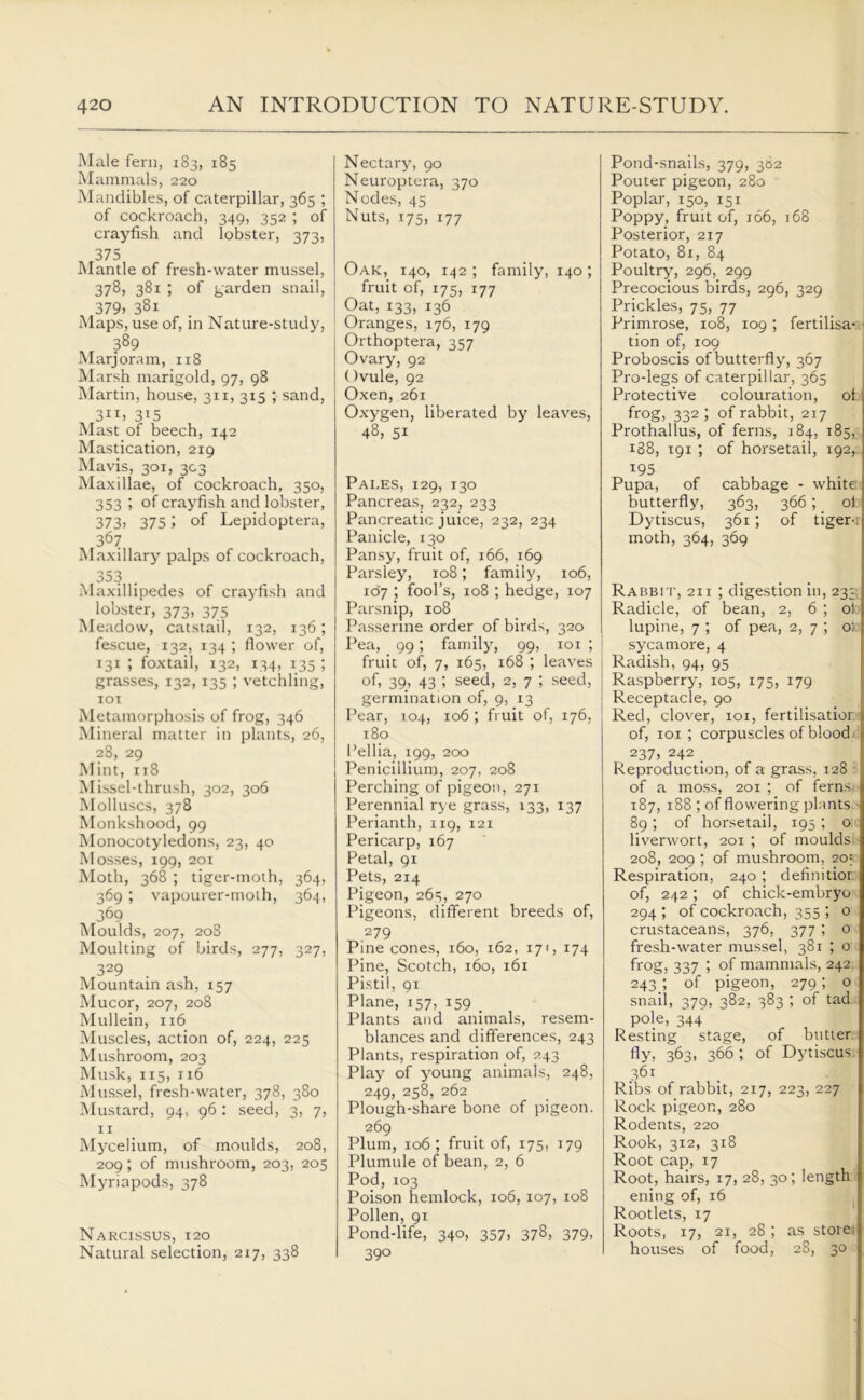 Male fern, 183, 185 Mammals, 220 Mandibles, of caterpillar, 365 ; of cockroach, 349, 352 ; of crayfish and lobster, 373, 375 Mantle of fresh-water mussel, 378, 381 ; of garden snail, 379> 381 Maps, use of, in Nature-study, 389 Marjoram, 118 Marsh marigold, 97, 98 Martin, house, 311, 315 ; sand, 3IT» 3I5 Mast of beech, 142 Mastication, 219 Mavis, 301, 303 Maxillae, of cockroach, 350, 353 ; of crayfish and lobster, 373> 375 ; of Lepidoptera, 367 Maxillary palps of cockroach, 353 Maxillipedes of crayfish and lobster, 373, 375 Meadow, catstail, 132, 136; fescue, 132, 134 ; flower of, 131 ; foxtail, 132, 134, 135 ; grasses, 132, 135 ; vetchling, 101 Metamorphosis of frog, 346 Mineral matter in plants, 26, 28, 29 Mint, 118 Missel-thrush, 302, 306 Molluscs, 378 Monkshood, 99 Monocotyledons, 23, 40 Mosses, 199, 201 Moth, 368 ; tiger-moth, 364, 369 ; vapourer-moth, 364, 369 Moulds, 207, 208 Moulting of birds, 277, 327, 329 . Mountain ash, 157 Mucor, 207, 208 Mullein, 116 Muscles, action of, 224, 225 Mushroom, 203 Musk, 115, 116 Mussel, fresh-water, 378, 380 Mustard, 94, 96: seed, 3, 7, 11 Mycelium, of moulds, 208, 209; of mushroom, 203, 205 Myriapods, 378 Narcissus, 120 Natural selection, 217, 338 Nectary, 90 Neuroptera, 370 Nodes, 45 Nuts, 175, 177 Oak, 140, 142 ; family, 140; fruit of, 175, 177 Oat, 133) 136 Oranges, 176, 179 j Orthoptera, 357 j Ovary, 92 Ovule, 92 Oxen, 261 Oxygen, liberated by leaves, 48, 51 Pales, 129, 130 Pancreas, 232, 233 Pancreatic juice, 232, 234 Panicle, 130 Pansy, fruit of, 166, 169 Parsley, 108; family, 106, 167 ; fool’s, 108 ; hedge, 107 Parsnip, 108 Passerine order of birds, 320 Pea, 99; family, 99, 101 ; fruit of, 7, 165, 168 ; leaves of. 39. 43 l seed, 2, 7 ; seed, germination of, 9, 13 Pear, 104, 106 ; fruit of, 176, 180 1’ellia, 199, 200 Penicillium, 207, 208 Perching of pigeon, 271 Perennial rye grass, 133, 137 Perianth, 119, 121 Pericarp, 167 Petal, 91 Pets, 214 Pigeon, 265, 270 Pigeons, different breeds of, 279 Pine cones, 160, 162, 171, 174 Pine, Scotch, 160, 161 Pistil, 91 Plane, 157, 159 _ Plants and animals, resem- blances and differences, 243 Plants, respiration of, 243 Play of y^oung animals, 248, 249, 258, 262 Plough-share bone of pigeon. 269 Plum, 106 ; fruit of, 175, 179 Plumule of bean, 2, 6 Pod, 103 Poison hemlock, 106, 107, 108 Pollen, 91 Pond-life, 340, 357, 378, 379, 390 Pond-snails, 379, 382 Pouter pigeon, 280 Poplar, 150, 151 Poppy, fruit of, 166, 168 Posterior, 217 Potato, 81, 84 Poultry, 296, 299 Precocious birds, 296, 329 Prickles, 75, 77 Primrose, 108, 109; fertilisa- tion of, 109 Proboscis of butterfly', 367 Pro-legs of caterpillar, 365 Protective colouration, of 1 frog, 332 ; of rabbit, 217 Prothallus, of ferns, 184, 185, 188, 191 ; of horsetail, 192, T95 Pupa, of cabbage - white butterfly, 363, 366; of Dytiscus, 361; of tiger-r moth, 364, 369 Rabbit, 21 i ; digestion in, 233; Radicle, of bean, 2, 6 ; ol lupine, 7 ; of pea, 2, 7 ; oio sycamore, 4 Radish, 94, 95 Raspberry, 105, 175, 179 Receptacle, 90 Red, clover, xoi, fertilisation of, 101 ; corpuscles of blood J 237, 242 Reproduction, of a grass, 128 - of a moss, 201 ; of ferns, 187, 188 ; of flowering plants 89; of horsetail, 195 ; 0 liverwort, 201 ; of moulds 208, 209 ; of mushroom, 20' Respiration, 240; definitior of, 242; of chick-embryo 294 ; of cockroach, 355 ; o crustaceans, 376, 377 ; 0 fresh-water mussel, 381 ; o frog, 337 ; of mammals, 242 243; of pigeon, 279; 0 snail, 379, 382, 383 ; of tad pole, 344 Resting stage, of butter fly, 363, 366 ; of Dytiscus 361 Ribs of rabbit, 217, 223, 227 Rock pigeon, 280 Rodents, 220 Rook, 312, 318 Root cap, 17 Root, hairs, 17, 28, 30; length ening of, 16 Rootlets, 17 Roots, 17, 21, 28 ; as store,! houses of food, 28, 30