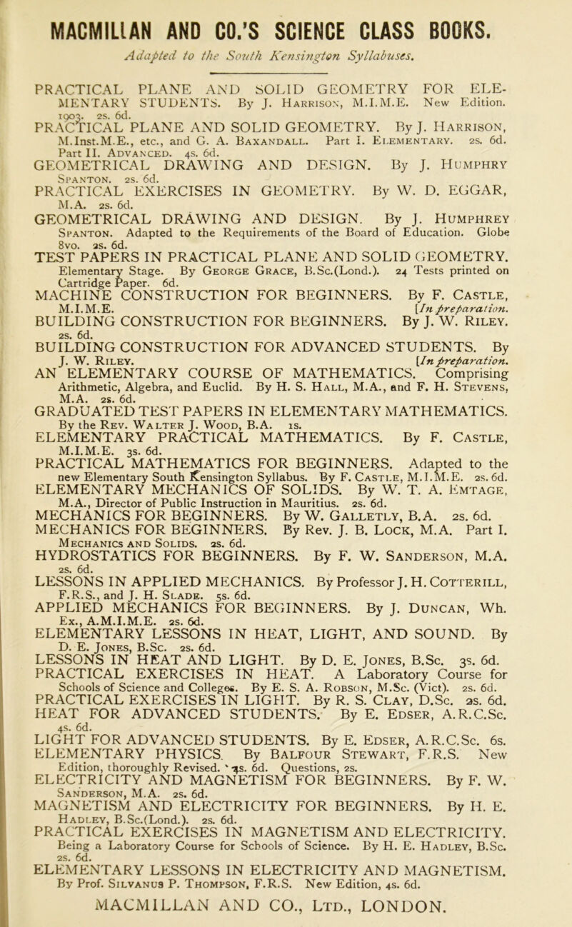 Adapted to the South Kensuigton Syllabuses. PRACTICAL PLANE AND SOLID GEOMETRY FOR ELE- MENTARY STUDENTS. By J. Harrison, M.I.M.E. New Edition. 1903. 2s. 6d. PRACTICAL PLANE AND SOLID GEOMETRY. By J. Harrison, M.Inst.M.E., etc., and G. A. Baxandall. Part I. Elementary. 2s. 6d. Part II. Advanced. 4s. 6d. GEOMETRICAL DRAWING AND DESIGN. By J. Humphry Sl’ANTON. 2S. 6d. PRACTICAL EXERCISES IN GEOMETRY. By W. D. EGGAR, M.A. 2s. 6d. GEOMETRICAL DRAWING AND DESIGN. By J. Humphrey Spanton. Adapted to the Requirements of the Board of Education. Globe 8vo. as. 6d. TEST PAPERS IN PRACTICAL PLANE AND SOLID GEOMETRY. Elementary Stage. By George Grace, B.Sc.(Lond.). 24 Tests printed on Cartridge Paper. 6d. MACHINE CONSTRUCTION FOR BEGINNERS. By F. Castle, M.I.M.E. [In preparation. BUILDING CONSTRUCTION FOR BEGINNERS. By J. W. Riley. 2S. 6d. BUILDING CONSTRUCTION FOR ADVANCED STUDENTS. By J. W. Riley. [Inpreparation. AN ELEMENTARY COURSE OF MATHEMATICS. Comprising Arithmetic, Algebra, and Euclid. By H. S. Hall, M.A., and F. H. Stevens, M.A. 2s. 6d. GRADUATED TEST PAPERS IN ELEMENTARY MATHEMATICS. By the Rev. Walter J. Wood, B.A. is. ELEMENTARY PRACTICAL MATHEMATICS. By F. Castle, M.I.M.E. 3s. 6d. PRACTICAL MATHEMATICS FOR BEGINNERS. Adapted to the new Elementary South Kensington Syllabus. By F. Castle, M.I.M.E. as. 6d. ELEMENTARY MECHANICS OF SOLIDS. By W. T. A. Emtage, M.A., Director of Public Instruction in Mauritius. 2s. 6d. MECHANICS FOR BEGINNERS. By W. Galletly, B.A. 2s. 6d. MECHANICS FOR BEGINNERS. By Rev. J. B. Lock, M.A. Part I. Mechanics and Solids, as. 6d. HYDROSTATICS FOR BEGINNERS. By F. W. Sanderson, M.A. 2S. 6d. LESSONS IN APPLIED MECHANICS. By Professor J. H. Cotterill, F.R.S., and J. H. Slade. 5s. 6d. APPLIED MECHANICS FOR BEGINNERS. By J. Duncan, Wh. Ex., A.M.I.M.E. 2s. 6d. ELEMENTARY LESSONS IN HEAT, LIGHT, AND SOUND. By D. E. Jones, B.Sc. 2s. 6d. LESSONS IN HEAT AND LIGHT. By D. E. Jones, B.Sc. 3s. 6d. PRACTICAL EXERCISES IN HEAT. A Laboratory Course for Schools of Science and College*. By E. S. A. Robson, M.Sc. (Viet). 2s. 6d. PRACTICAL EXERCISES IN LIGHT. By R. S. Clay, D.Sc. as. 6d. HEAT FOR ADVANCED STUDENTS. By E. Edser, A.R.C.Sc. 4s. 6d. LIGHT FOR ADVANCED STUDENTS. By E. Edser, A.R.C.Sc. 6s. ELEMENTARY PHYSICS. By Balfour Stewart, F.R.S. New Edition, thoroughly Revised. ' -^s. 6d. Questions, 2s. ELECTRICITY AND MAGNETISM FOR BEGINNERS. By F. W. Sanderson, M.A. 2s. 6d. MAGNETISM AND ELECTRICITY FOR BEGINNERS. By IJ. E. Hadley, B.Sc.(Lond.). 2s. 6d. PRACTICAL EXERCISES IN MAGNETISM AND ELECTRICITY. Being a Laboratory Course for Schools of Science. By H. E. Hadley, B.Sc. 2S. 6d. ELEMENTARY LESSONS IN ELECTRICITY AND MAGNETISM. By Prof. Silvanus P. Thompson, F.R.S. New Edition, 4s. 6d.