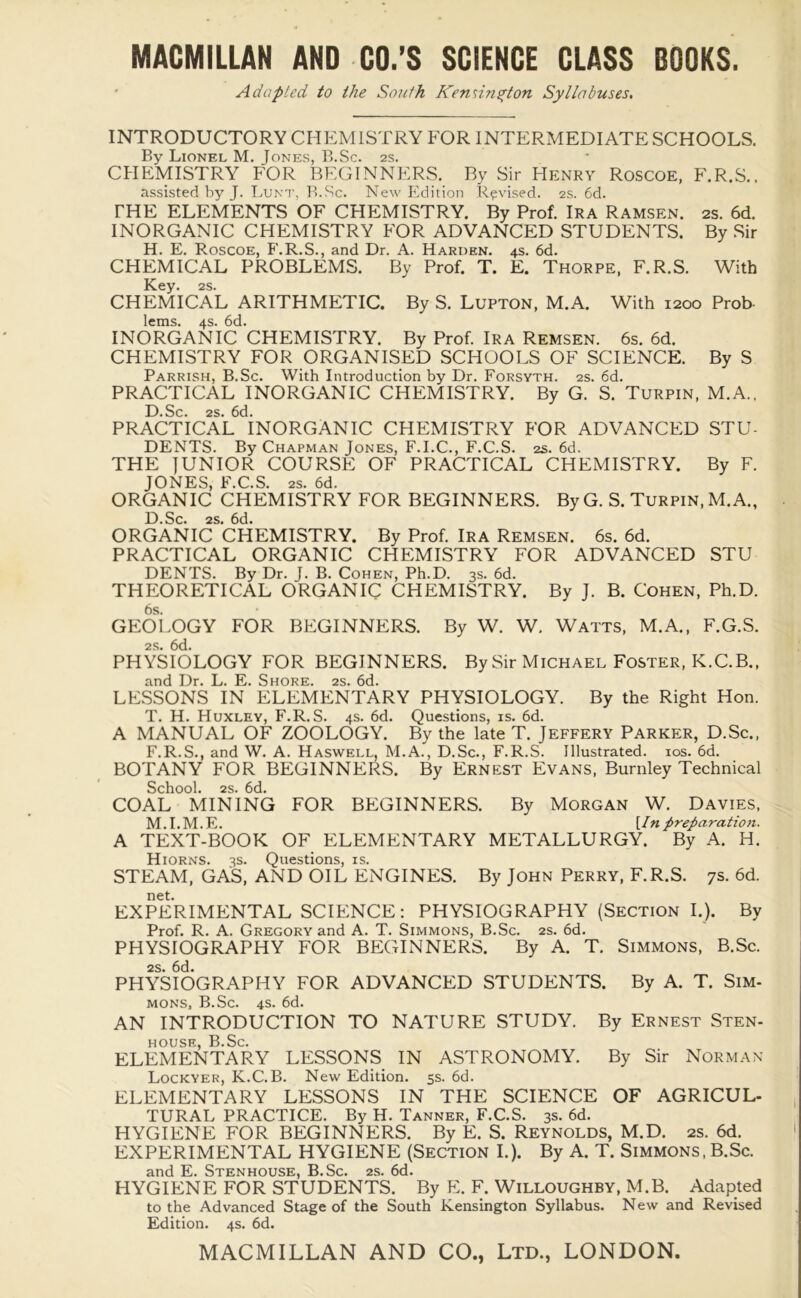 Adapted to the South Kennn^ton Syllabuses. INTRODUCTORY CHEMISTRY FOR INTERMEDIATE SCHOOLS. By Lionel M. Jones, B.Sc. 2s. CHEMISTRY FOR BEGINNERS. By Sir Henry Roscoe, F.R.S.. assisted by J. Lunt, B.Sc. New Edition Revised. 2s. 6d. THE ELEMENTS OF CHEMISTRY. By Prof. Ira Ramsen. 2s. 6d. INORGANIC CHEMISTRY FOR ADVANCED STUDENTS. By Sir H. E. Roscoe, F.R.S., and Dr. A. Harden. 4s. 6d. CHEMICAL PROBLEMS. By Prof. T. E. Thorpe, F.R.S. With Key. 2s. CHEMICAL ARITHMETIC. By S. Lupton, M.A. With 1200 Prob- lems. 4s. 6d. INORGANIC CHEMISTRY. By Prof. Ira Remsen. 6s. 6d. CHEMISTRY FOR ORGANISED SCHOOLS OF SCIENCE. By S Parrish, B.Sc. With Introduction by Dr. Forsyth. 2s. 6d. PRACTICAL INORGANIC CHEMISTRY. By G. S. Turpin, M.A., D.Sc. 2s. 6d. PRACTICAL INORGANIC CHEMISTRY FOR ADVANCED STU- DENTS. By Chapman Jones, F.I.C., F.C.S. 2s. 6d. THE JUNIOR COURSE OF PRACTICAL CHEMISTRY. By F. JONES, F.C.S. 2s. 6d. ORGANIC CHEMISTRY FOR BEGINNERS. By G. S. Turpin, M.A., D.Sc. 2s. 6d. ORGANIC CHEMISTRY. By Prof. Ira Remsen. 6s. 6d. PRACTICAL ORGANIC CHEMISTRY FOR ADVANCED STU DENTS. By Dr. J. B. Cohen, Ph.D. 3s. 6d. THEORETICAL ORGANIC CHEMISTRY. By J. B. Cohen, Ph.D. 6s. GEOLOGY FOR BEGINNERS. By W. W. Watts, M.A., F.G.S. 2s. 6d. PHYSIOLOGY FOR BEGINNERS. By Sir Michael Foster, K.C.B., and Dr. L. E. Shore. 2s. 6d. LESSONS IN ELEMENTARY PHYSIOLOGY. By the Right Hon. T. H. Huxley, F.R.S. 4s. 6d. Questions, is. 6d. A MANUAL OF ZOOLOGY. By the late T. Jeffery Parker, D.Sc., F.R.S., and W. A. Haswell, M.A., D.Sc., F.R.S. Illustrated. 10s. 6d. BOTANY FOR BEGINNERS. By Ernest Evans, Burnley Technical School. 2s. 6d. COAL MINING FOR BEGINNERS. By Morgan W. Davies, M.I.M.E. [In preparation. A TEXT-BOOK OF ELEMENTARY METALLURGY. By A. H. Hiorns. 3s. Questions, is. STEAM, GAS, AND OIL ENGINES. By John Perry, F.R.S. 7s. 6d. net. EXPERIMENTAL SCIENCE: PHYSIOGRAPHY (Section I.). By Prof. R. A. Gregory and A. T. Simmons, B.Sc. 2s. 6d. PHYSIOGRAPHY FOR BEGINNERS. By A. T. Simmons, B.Sc. 2s. 6d. PHYSIOGRAPHY FOR ADVANCED STUDENTS. By A. T. Sim- mons, B.Sc. 4s. 6d. AN INTRODUCTION TO NATURE STUDY. By Ernest Sten- house, B.Sc. ELEMENTARY LESSONS IN ASTRONOMY. By Sir Norman Lockyer, K.C.B. New Edition. 5s. 6d. ELEMENTARY LESSONS IN THE SCIENCE OF AGRICUL- TURAL PRACTICE. By H. Tanner, F.C.S. 3s. 6d. HYGIENE FOR BEGINNERS. By E. S. Reynolds, M.D. 2s. 6d. EXPERIMENTAL HYGIENE (Section I.). By A. T. Simmons, B.Sc. and E. Stenhouse, B.Sc. 2s. 6d. HYGIENE FOR STUDENTS. By E. F. Willoughby, M.B. Adapted to the Advanced Stage of the South Kensington Syllabus. New and Revised Edition. 4s. 6d.