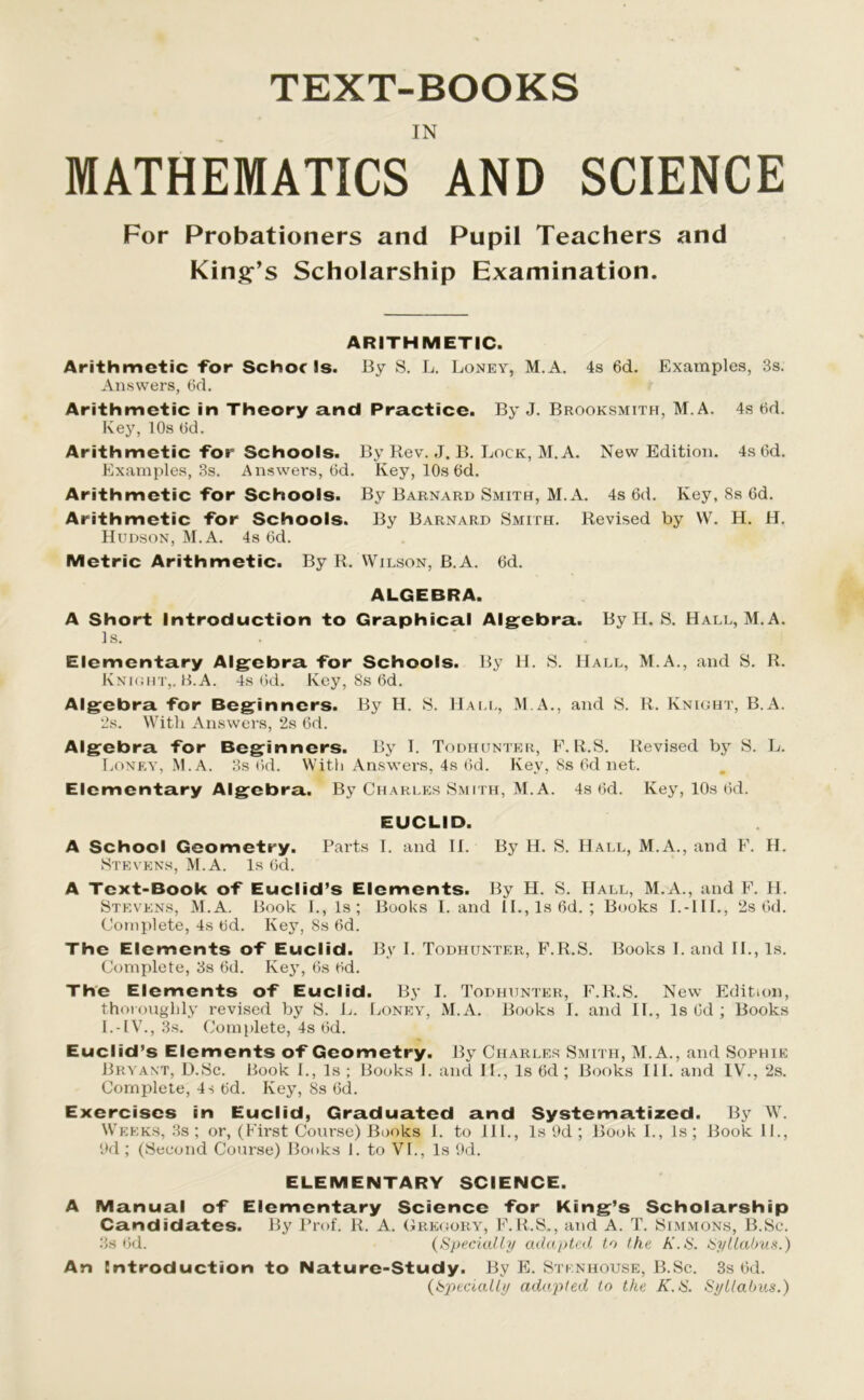 TEXT-BOOKS IN MATHEMATICS AND SCIENCE For Probationers and Pupil Teachers and King’s Scholarship Examination. ARITHMETIC. Arithmetic for Schorls. By S. L. Loney, M.A. 4s 6d. Examples, 3s. Answers, Od. Arithmetic in Theory and Practice. By J. Brooksmith, M.A. 4s Od. Key, 10s Od. Arithmetic for Schools. By Rev. J. B. Lock, M.A. New Edition. 4s Od. Examples, 3s. Answers, Od. Key, 10s Od. Arithmetic for Schools. By Barnard Smith, M.A. 4s 6d. Key, 8s 6d. Arithmetic for Schools. By Barnard Smith. Revised by VV. H. H. Hudson, M.A. 4s 6d. Metric Arithmetic. By R. Wilson, B.A. 6d. ALGEBRA. A Short Introduction to Graphical Algebra. By H. S. Hall, M.A. Is. Elementary Algebra for Schools. By H. S. Hall, M.A., and S. R. Knight,. B.A. 4s Od. Key, 8s 6d. Algebra for Beginners. By H. S. Hall, M.A., and S. R. Knight, B.A. 2s. With Answers, 2s Od. Algebra for Beginners. By I. Todhunter, F. R.S. Revised by S. L. Loney, M.A. 3s Od. With Answers, 4s Od. Key, 8s Od net. Elementary Algebra. By Charles Smith, M.A. 4s Od. Key, 10s Od. EUCLID. A School Geometry. Parts I. and II. By H. S. Hall, M.A., and F. H. Stevens, M.A. Is 6d. A Text-Book of Euclid’s Elements. By H. S. Hall, M.A., and F. H. Stevens, M.A. Book I., Is; Books Land 1L, Is Od. ; Books I.-III., 2s Od. Complete, 4s Od. Key, 8s Od. The Elements of Euclid. By I. Todhunter, F.R.S. Books I. and II., Is. Complete, 3s 6d. Key, 6s Od. The Elements of Euclid. By I. Todhunter, F.R.S. New Edition, thoroughly revised by S. L. Loney, M.A. Books I. and II., Is Od ; Books I.-IV., 3s. Complete, 4s Od. Euclid’s Elements of Geometry. By Charles Smith, M.A., and Sophie Bryant, D.Sc. Book I., Is ; Books I. and II., Is 6d ; Books III. and IV., 2s. Complete, 4s Od. Key, 8s Od. Exercises in Euclid, Graduated and Systematized. By W. Weeks, 3s; or, (First Coui'se) Books I. to III., Is 9d ; Book I., Is; Book II., 9d; (Second Course) Books I. to VI., Is 9d. ELEMENTARY SCIENCE. A Manual of Elementary Science for King’s Scholarship Candidates. By Prof. R. A. Gregory, F.R.S., and A. T. Simmons, B.Sc. 3s Od. (Specialty adapted to the K.S. Syllabus.) An Introduction to Nature-Study. By E. Stknhouse, B.Sc. 3s Od. {Specialty adapted to the K.iS. Sytlabus.)