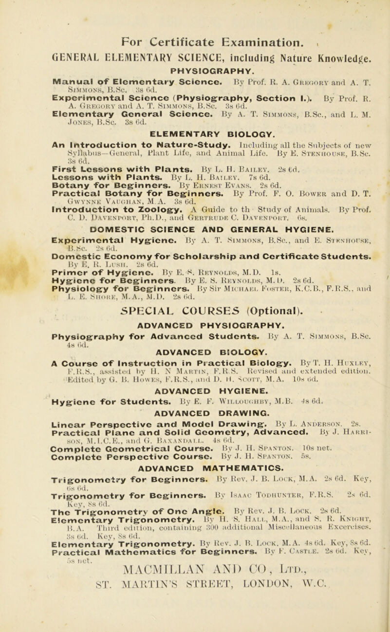 For Certificate Examination. » GENERAL ELEMENTARY SCIENCE, including Nature Knowledge. PHYSIOGRAPHY. Manual of Elementary Science. By Prof. R. A. Gregory and A. T. Simmons, B.So. 8s 6d. Experimental Science (Physiography, Section I.). By Prof. R. A. Gregory and A. T. Simmons, B.Sc. 3s rid. Elementary General Science. By A. T. Simmons, B.Sc., and L. M. Jones, B.Sc. 3s 6d. ELEMENTARY BIOLOGY. An Introduction to Nature-Study. Including all the Subjects of new Syllabus—General, Plant Life, and Animal Life. By F. Stenhouse, B.Sc. 3s lid. First Lessons with Plants. By L. H. Bailey. 3s td. Lessons with Plants. By L. H. Bailey. 7s (id. Botany for Beginners. By Ernest Evans. 2s 6d. Practical Botany for Beginners. By Prof. F. 0. Bower and D. T. Gwynne Vaughan, M A. 3s (id. Introduction to Zoology. A Guide to th Study of Animals. By Prof. C. lb Davenport, Ph.D., and Gertrude C. Davenport, (is. DOMESTIC SCIENCE AND GENERAL HYGIENE. Experimental Hygiene. By A. T. Simmons, B.Sc., and E. Stenhouse, B. Sc. 2s (id. Domestic Economy for Scholarship and Certificate Students. By E. R. Lush. 2s 6d. Primer of Hygiene. By E. S. Reynolds, M.D. Is. Hygiene for Beginners. By E. S. Reynolds, M. lb 2s 6d. Physiology for Beginners. By Sir Michael Foster, K.C.B., F.B.S.. and L. E. Shore, M.A., M.D. 2s (id. SPECIAL COURSES (Optional). ADVANCED PHYSIOGRAPHY. Physiography for Advanced Students. By A. T. Simmons, B.Sc. 4s (id. ADVANCED BIOLOGY. A Course of Instruction in Practical Biology. By T. H. Huxley, F.R.S., assisted by H. N Martin, F.R S. Revised and extended edition. Edited by G. B. Howes, F.R.S., and D. H. Scott, M.A. 10s rid. ADVANCED HYGIENE. Hygiene for Students. By E. F. Willoughby, M.B. 4s 6d. ADVANCED DRAWING. Linear Perspective and Model Drawing. By L. Anderson. 2s. Practical Plane and Solid Geometry, Advanced. By J. Harri- son, M.I.C.E., and G. Baxandat.l. 4s (id. Complete Geometrical Course. By J. H. Spanton. 10s net. Complete Perspective Course. By J. H. Spanton. 5s. ADVANCED MATHEMATICS. Tiigonometi’y for Beginners. By Rev. J. B. Lock, M.A. 2s 6d. Key, (is lid. Trigonometry for Beginners. By Isaac Todhunter, F.R.S. 2s rid. Key, JSs rid. The Trigonometry of One Angle. By Rev. J. B. Lock. 2s rid. Elementary Trigonometry. By H. S. Hall, M.A., and S. R. Knight, B.A. Third edition, containing 300 additional Miscellaneous Excereises. 3s rid. Key, Ss rid. Elementary Trigonometry. By Rev. J. B. Lock, M.A. 4s lid. Key, Ss rid. Practical Mathematics for Beginners. By F. Castle. 2s rid. Key, MACMILLAN AND CO, Ltd., ST. MARTIN’S STREET, LONDON, W.C.