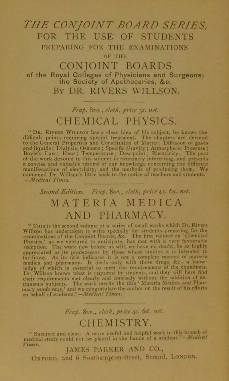 FOR THE USE OF STUDENTS PREPARING FOR THE EXAMINATIONS OK THE CONJOINT BOARDS of the Royal Colleges of Physicians and Surgeons; the Society of Apothecaries, &c. By DR. RIVERS WILLSON. Fcap. Sz'fl., cloth, price 31. net. CHEMICAL PHYSICS. “Dr. Rivers Willson has a clear idea of his subject, he knows the difficult points requiring special treatment. The chapters arc devoted to the General Properties and Constitution of Matter: Diffusion of gases and liquids; Dialysis. Osmosis ; Specific Gravity ; Atmospheric Pressure; Boyle’s Law; Heat; Temperature; Dew-point; Electricity. The part of the work devoted to this subject is extremely interesting, and presents a concise and valuable r6sum6 of our knowledge concerning the different manifestations of electricity, and the methods of producing them. We commend Dr. Willson’s little book to the notice of teachers and students.’ —Medical Times. Second Edition. Fccip. 8vo., cloth, price 41. 6a. net. MATERIA M E D I C A AND PHARMACY. “ This is the second volume of a series of small works which Dr. Rivers Willson has undertaken to write specially for students preparing for the examinations of the Conjoint Boards, &c The first volume on ‘ Chemical Physics,’ as we ventured to anticipate, has met with a very favourable reception. The work now- before us will, we have no doubt, be as highly appreciated as its predecessor by those whose studies it is intended to facilitate. As its title indicates it is not a complete manual of materia medica and pharmacy. It deals only with those drugs, &c.« a know- ledge of which is essential to meet the requirements of the examiners. Dr. Willson knows what is required by students, and they will here find their requirements met clearly and concisely without the addition of ex- traneous subjects. The work merits the title ‘ Materia Medica and Phar- macy made easyand we congratulate the author on the result of his efforts on behalf of students.—Medical Timet. Fcap. 8vo., cloth, price 4^. 6d. net. CHEMISTRY.  Succinct and clear. A more useful and helpful work in this branch of medical study could nut be placed in the hands of a student. ~Afedi(ol Times. JAMES PARKER AND CO.,