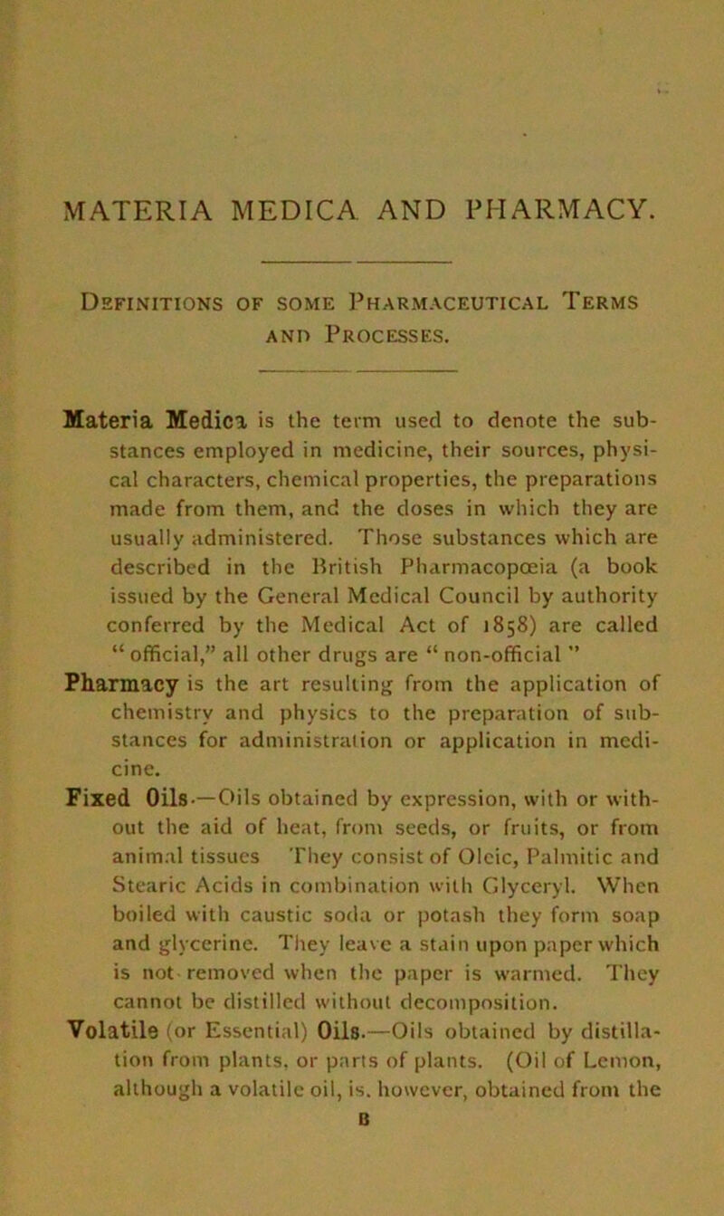 MATERIA MEDICA AND PHARMACY. Definitions of some Pharmaceutical Terms a no Processes. Materia Medici is the term used to denote the sub- stances employed in medicine, their sources, physi- cal characters, chemical properties, the preparations made from them, and the doses in which they are usually administered. Those substances which are described in the British Pharmacopoeia (a book issued by the General Medical Council by authority conferred by the Medical Act of 1858) are called “ official,” all other drugs are “ non-official ” Pharmacy is the art resulting from the application of chemistry and physics to the preparation of sub- stances for administration or application in medi- cine. Fixed Oils —Oils obtained by expression, with or with- out the aid of heat, from seeds, or fruits, or from animal tissues They consist of Oleic, Palmitic and Stearic Acids in combination with Glyceryl. When boiled with caustic soda or potash they form soap and glycerine. They leave a stain upon paper which is not removed when the paper is warmed. They cannot be distilled without decomposition. Volatile (or Essential) Oils.—Oils obtained by distilla- tion from plants, or parts of plants. (Oil of Lemon, although a volatile oil, is. however, obtained from the B