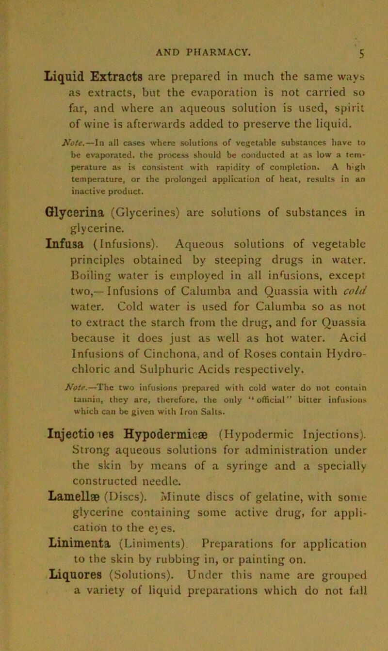 Liquid Extracts are prepared in much the same wavs as extracts, but the evaporation is not carried so far, and where an aqueous solution is used, spirit of wine is afterwards added to preserve the liquid. Note.—In nil cases where solutions of vegetable substances have to be evaporated, the process should be conducted at as low a tem- perature as is consistent with rapidity of completion. A high temperature, or the prolonged application of heat, results in an inactive product. Glycerina (Glycerines) are solutions of substances in glycerine. Infusa (Infusions). Aqueous solutions of vegetable principles obtained by steeping drugs in water. Boiling water is employed in all inhisions, except two,—Infusions of Calumba and Quassia with cold water. Cold water is used for Calumba so as not to extract the starch from the drug, and for Quassia because it does just as well as hot water. Acid Infusions of Cinchona, and of Roses contain Hydro- chloric and Sulphuric Acids respectively. Notf.—The two infusions prepared with cold water do not contain tannin, they are, therefore, the only “ official bitter infusions which can be given with Iron Salts. Injecti.0 les Hypodermic® (Hypodermic Injections). Strong aqueous solutions for administration under the skin by means of a syringe and a specially constructed needle. Lamellae (Discs). Minute discs of gelatine, with some glycerine containing some active drug, for appli- cation to the ej es. Linimenta (Liniments) Preparations for application to the skin by rubbing in, or painting on. Liquores (Solutions). Under this name are grouped a variety of liquid preparations which do not fall