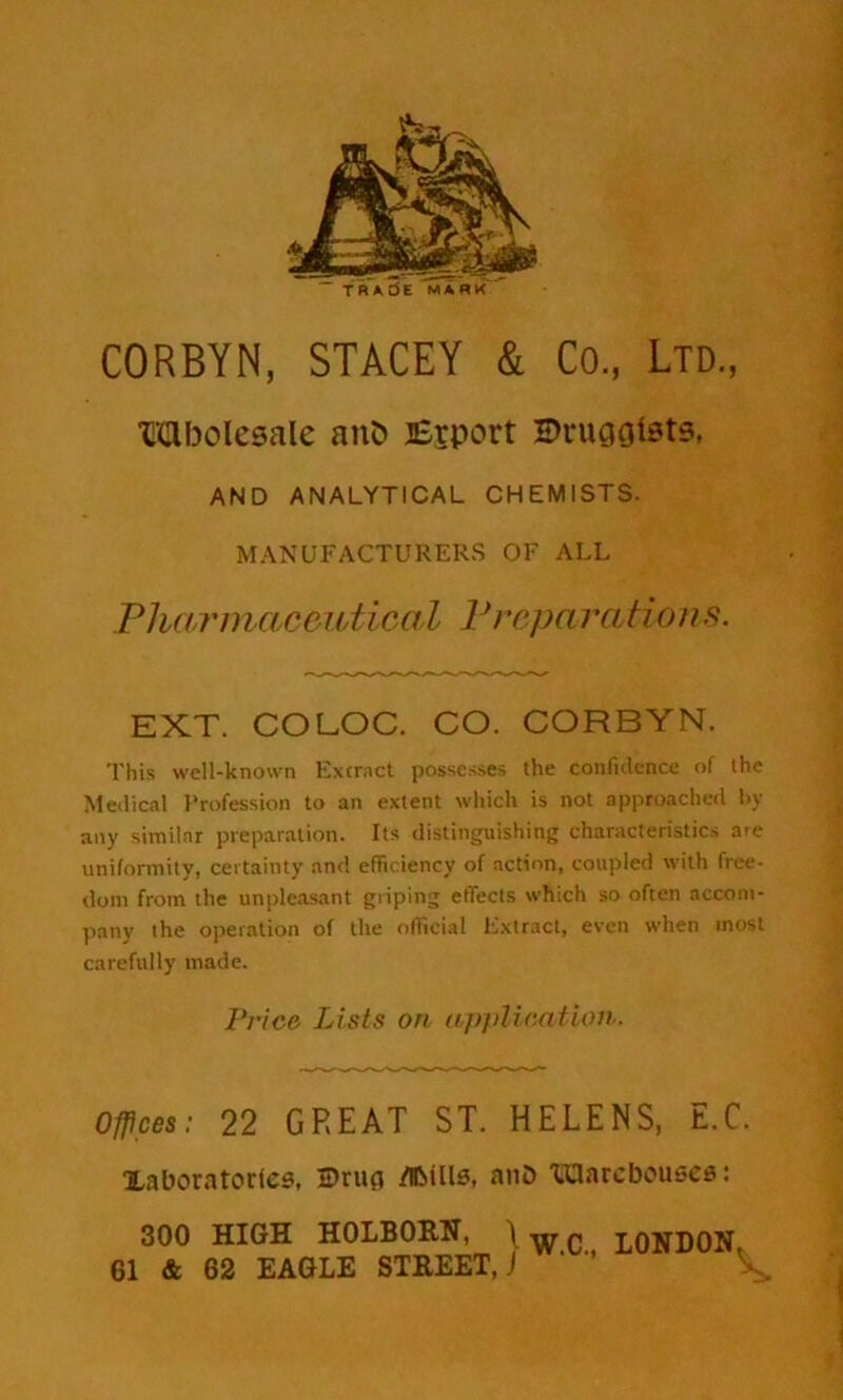 TRADE MARK CORBYN, STACEY & Co, Ltd, Wholesale anfc ]£rport Druggists, AND ANALYTICAL CHEMISTS. MANUFACTURERS OF ALL Pharmaceutical Preparations. EXT. COLOC. CO. CORBYN. This well-known Extract possesses the confidence of the Medical Profession to an extent which is not approached by any similar preparation. Its distinguishing characteristics are uniformity, certainty and efficiency of action, coupled with free- dom from the unpleasant griping effects which so often accom- pany the operation of the official Extract, even when most carefully made. Price Lists on application. Offices: 22 GREAT ST. HELENS, E.C. laboratories, 2>ru(i afcills, anD TOarcbouses: 300 HIGH H0LB0RN, I wc LONDON. 61 & 62 EAGLE STREET,) V