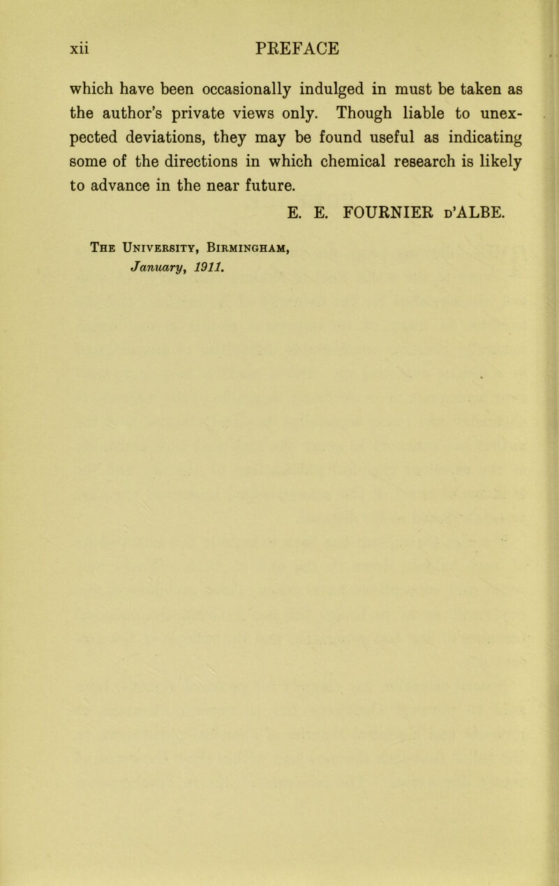 which have been occasionally indulged in must be taken as the author’s private views only. Though liable to unex- pected deviations, they may be found useful as indicating some of the directions in which chemical research is likely to advance in the near future. E. E. FOURNIER d’ALBE. The University, Birmingham, January, 1911.
