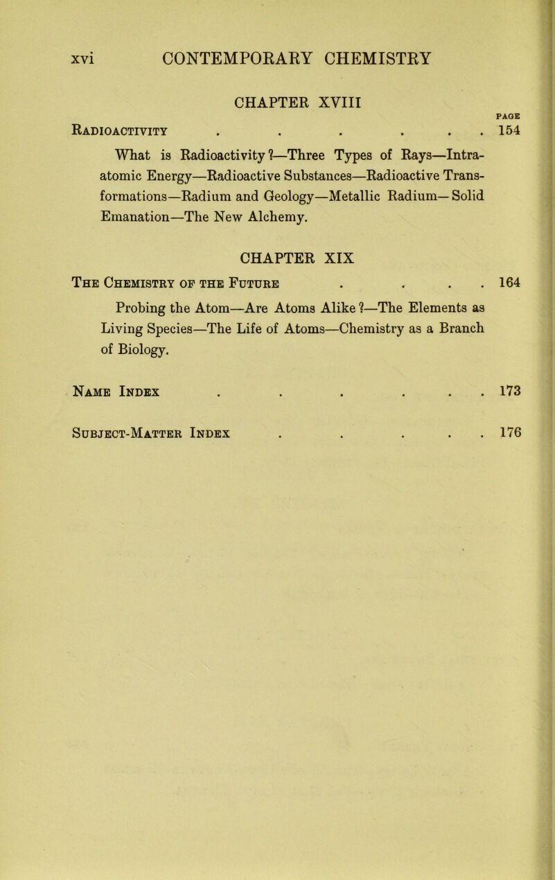 CHAPTER XVIII PAGE Radioactivity . . . . . 154 What is Radioactivity?—Three Types of Rays—Intra- atomic Energy—Radioactive Substances—Radioactive Trans- formations—Radium and Geology—Metallic Radium—Solid Emanation—The New Alchemy. CHAPTER XIX The Chemistry op the Future . . . 164 Probing the Atom—Are Atoms Alike ?—The Elements as Living Species—The Life of Atoms—Chemistry as a Branch of Biology. Name Index . . . ... 173 Subject-Matter Index . 176