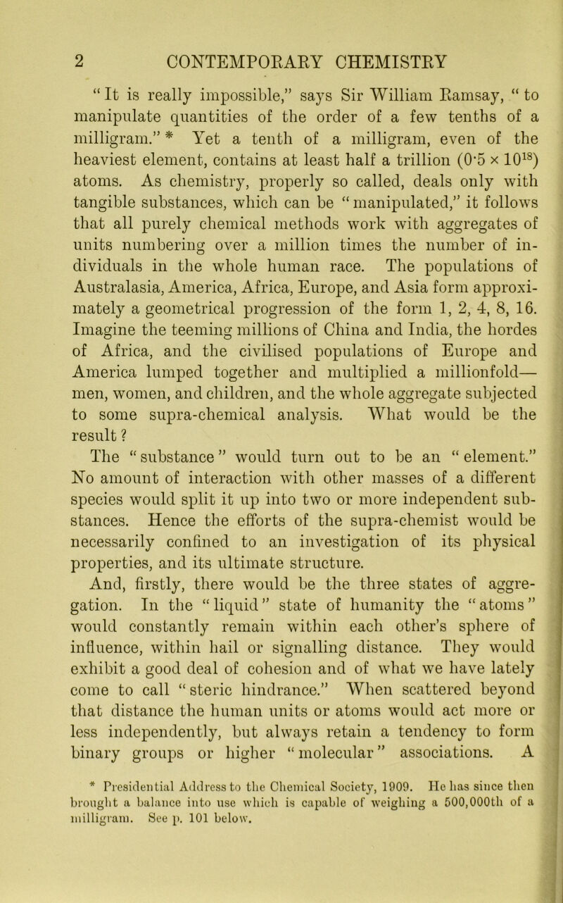 “ It is really impossible,” says Sir William Ramsay, “ to manipulate quantities of the order of a few tenths of a milligram.” * Yet a tenth of a milligram, even of the heaviest element, contains at least half a trillion (0*5 x 1018) atoms. As chemistry, properly so called, deals only with tangible substances, which can be “ manipulated,” it follows that all purely chemical methods work with aggregates of units numbering over a million times the number of in- dividuals in the whole human race. The populations of Australasia, America, Africa, Europe, and Asia form approxi- mately a geometrical progression of the form 1, 2, 4, 8, 16. Imagine the teeming millions of China and India, the hordes of Africa, and the civilised populations of Europe and America lumped together and multiplied a millionfold— men, women, and children, and the whole aggregate subjected to some supra-chemical analysis. What would be the result ? The “ substance ” would turn out to be an “ element.” No amount of interaction with other masses of a different species would split it up into two or more independent sub- stances. Hence the efforts of the supra-chemist would be necessarily confined to an investigation of its physical properties, and its ultimate structure. And, firstly, there would be the three states of aggre- gation. In the “ liquid ” state of humanity the “ atoms ” would constantly remain within each other’s sphere of influence, within hail or signalling distance. They would exhibit a good deal of cohesion and of what we have lately come to call “ steric hindrance.” When scattered beyond that distance the human units or atoms would act more or less independently, but always retain a tendency to form binary groups or higher “ molecular ” associations. A * Presidential Address to the Chemical Society, 1909. Pie has since then brought a balance into use which is capable of weighing a 500,000th of a milligram. See p. 101 below.