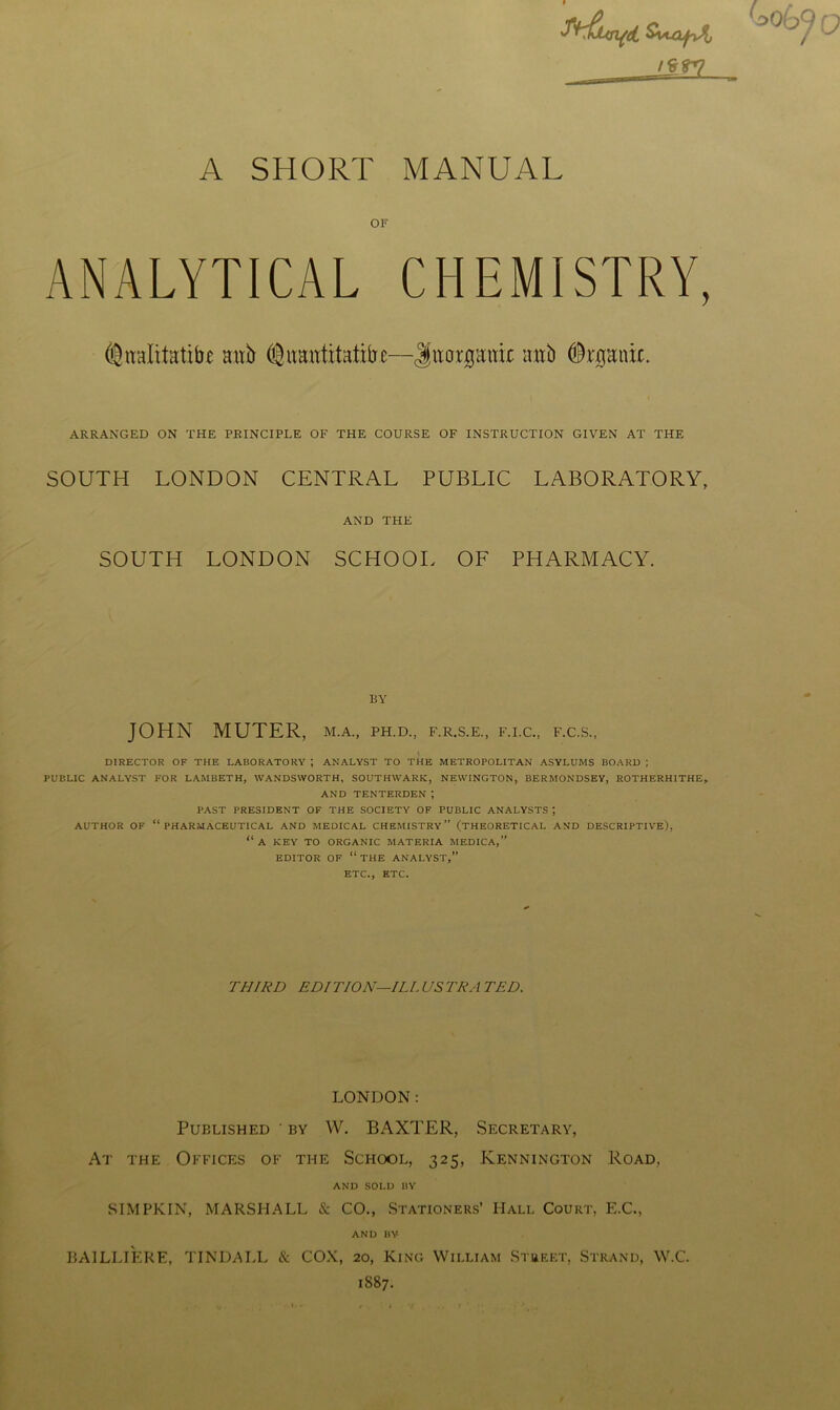 9 A SHORT MANUAL OF ANALYTICAL CHEMISTRY, @naIt.tHtibe mxh @imutitatibc—Jimpttir mtb pfcpnit. ARRANGED ON THE PRINCIPLE OF THE COURSE OF INSTRUCTION GIVEN AT THE SOUTH LONDON CENTRAL PUBLIC LABORATORY, AND THE SOUTH LONDON SCHOOL OF PHARMACY. BY JOHN MUTER, m.a., ph.d., f.r.s.e., f.i.c., f.c.s., DIRECTOR OF THE LABORATORY ; ANALYST TO THE METROPOLITAN ASYLUMS BOARD | PUBLIC ANALYST FOR LAMBETH, WANDSWORTH, SOUTHWARK, NEWINGTON, BERMONDSEY, ROTHERHITHE* AND TENTERDEN ; PAST PRESIDENT OF THE SOCIETY OF PUBLIC ANALYSTS ; AUTHOR OF “PHARMACEUTICAL AND MEDICAL CHEMISTRY” (THEORETICAL AND DESCRIPTIVE), “ A KEY TO ORGANIC MATERIA MEDICA,” EDITOR OF “ THE ANALYST,” ETC., ETC. THIRD EDITION—ILL US TRA TED. LONDON: Published ' by W. BAXTER, Secretary, At the Offices of the School, 325, Kennington Road, AND SOLD BY SIMPKIN, MARSHALL & CO., Stationers’ Hall Court, E.C., AND BY BA1LLIERE, TINDALL & COX, 20, King William Stueet, Strand, W.C. 1S87.