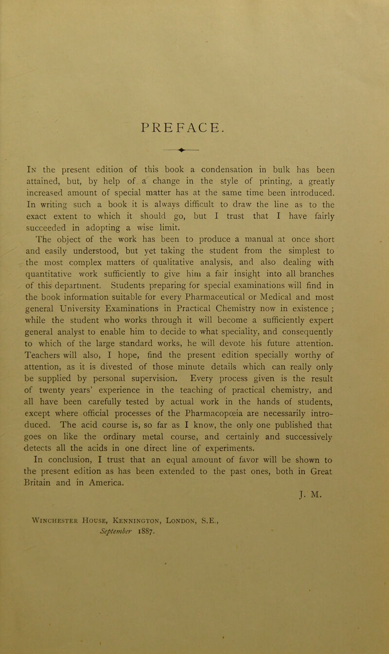PREFACE. —♦— In the present edition of this book a condensation in bulk has been attained, but, by help of a change in the style of printing, a greatly increased amount of special matter has at the same time been introduced. In writing such a book it is always difficult to draw the line as to the exact extent to which it should go, but I trust that I have fairly succeeded in adopting a wise limit. The object of the work has been to produce a manual at once short and easily understood, but yet taking the student from the simplest to the most complex matters of qualitative analysis, and also dealing with quantitative work sufficiently to give him a fair insight into all branches of this department. Students preparing for special examinations will find in the book information suitable for every Pharmaceutical or Medical and most general University Examinations in Practical Chemistry now in existence ; while the student who works through it will become a sufficiently expert general analyst to enable him to decide to what speciality, and consequently to which of the large standard works, he will devote his future attention. Teachers will also, I hope, find the present edition specially worthy of attention, as it is divested of those minute details which can really only be supplied by personal supervision. Every process given is the result of twenty years’ experience in the teaching of practical chemistry, and all have been carefully tested by actual work in the hands of students, except where official processes of the Pharmacopoeia are necessarily intro- duced. The acid course is, so far as I know, the only one published that goes on like the ordinary metal course, and certainly and successively detects all the acids in one direct line of experiments. In conclusion, I trust that an equal amount of favor will be shown to the present edition as has been extended to the past ones, both in Great Britain and in America. J- M. Winchester House, Kennington, London, S.E. September 1887.