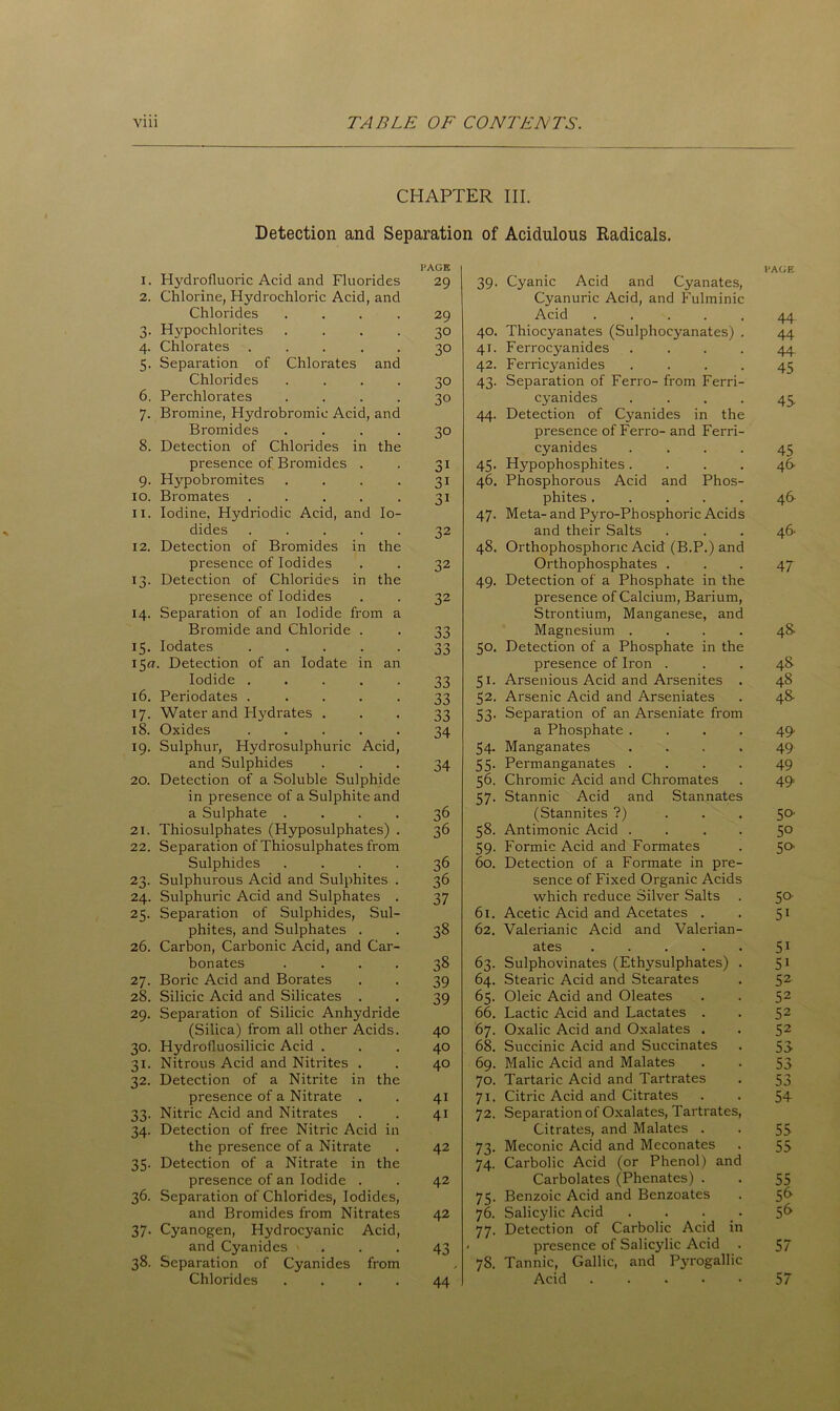 CHAPTER III. Detection and Separation of Acidulous Radicals. I. Hydrofluoric Acid and Fluorides PAGE 29 39. Cyanic Acid and Cyanates, 1'AGE 2. Chlorine, Hydrochloric Acid, and Cyanuric Acid, and Fulminic Chlorides .... 29 Acid ..... 44 6- Hypochlorites .... 30 40. Thiocyanates (Sulphocyanates) . 44 4- Chlorates ..... 30 41. Ferrocyanides .... 44 5- Separation of Chlorates and 42. Ferricyanides .... 45 Chlorides .... 30 43. Separation of Ferro- from Ferri- 6. Perchlorates .... 30 cyanides .... 45 7- Bromine, Hydrobromic Acid, and 44. Detection of Cyanides in the Bromides .... 30 presence of Ferro- and Ferri- 8. Detection of Chlorides in the cyanides .... 45 presence of Bromides . 31 45. Hypophosphites .... 46- 9- Hypobromites .... 31 46. Phosphorous Acid and Phos- IO. Bromates ..... 31 phites ..... 4& ii. Iodine, Hydriodic Acid, and Io- 47. Meta- and Pyro-Phosphoric Acids dides ..... 32 and their Salts 46. 12. Detection of Bromides in the 48. Orthophosphoric Acid (B.P.) and presence of Iodides 32 Orthophosphates . 47 T3- Detection of Chlorides in the 49. Detection of a Phosphate in the presence of Iodides 32 presence of Calcium, Barium, 14- Separation of an Iodide from a Strontium, Manganese, and Magnesium .... Bromide and Chloride . 33 4& J5- Iodates ..... 33 50. Detection of a Phosphate in the 150. Detection of an Iodate in an presence of Iron . 48 Iodide ..... 33 51. Arsenious Acid and Arsenites . 48 16. Periodates ..... 33 52. Arsenic Acid and Arseniates 4& 17. Water and I-Iydrates . 33 53. Separation of an Arseniate from 18. Oxides ..... 34 a Phosphate .... 49. 19- Sulphur, Hydrosulphuric Acid, 54. Manganates .... 49 and Sulphides 34 55. Permanganates .... 49 20. Detection of a Soluble Sulphide 56. Chromic Acid and Chromates 49. in presence of a Sulphite and 57. Stannic Acid and Stannates a Sulphate .... 36 (Stannites ?) . . . 50- 21. Thiosulphates (Hyposulphates) . 36 58. Antimonic Acid .... 5° 22. Separation of Thiosulphates from 59. Formic Acid and Formates 50 Sulphides .... 36 60. Detection of a Formate in pre- 23. Sulphurous Acid and Sulphites . 36 sence of Fixed Organic Acids 24. Sulphuric Acid and Sulphates . 37 which reduce Silver Salts 5°' 25. Separation of Sulphides, Sul- 61. Acetic Acid and Acetates . 5i phites, and Sulphates . 38 62. Valerianic Acid and Valerian- 26. Carbon, Carbonic Acid, and Car- ates ..... 5i bonates .... 38 63. Sulphovinates (Ethysulphates) . 5i 27. Boric Acid and Borates 39 64. Stearic Acid and Stearates 52 28. Silicic Acid and Silicates . 39 65. Oleic Acid and Oleates 52 29. Separation of Silicic Anhydride 66. Lactic Acid and Lactates . 52 (Silica) from all other Acids. 40 67. Oxalic Acid and Oxalates . 52 30. Hydrofluosilicic Acid . 40 68. Succinic Acid and Succinates 53 31- Nitrous Acid and Nitrites . 40 69. Malic Acid and Malates 53 32- Detection of a Nitrite in the 70. Tartaric Acid and Tartrates 53 presence of a Nitrate . 4i 71. Citric Acid and Citrates 54 33' Nitric Acid and Nitrates 4i 72. Separation of Oxalates, Tartrates, 34- Detection of free Nitric Acid in Citrates, and Malates . 55 the presence of a Nitrate 42 73. Meconic Acid and Meconates 55 35- Detection of a Nitrate in the 74. Carbolic Acid (or Phenol) and presence of an Iodide . 42 Carbolates (Phenates) . 55 36. Separation of Chlorides, Iodides, 75. Benzoic Acid and Benzoates 5<> and Bromides from Nitrates 42 76. Salicylic Acid .... 5<> 37. Cyanogen, Hydrocyanic Acid, 77. Detection of Carbolic Acid in and Cyanides > 43 . presence of Salicylic Acid 57 38- Separation of Cyanides from 78. Tannic, Gallic, and Pj-rogallic Chlorides .... 44 Acid ..... 57