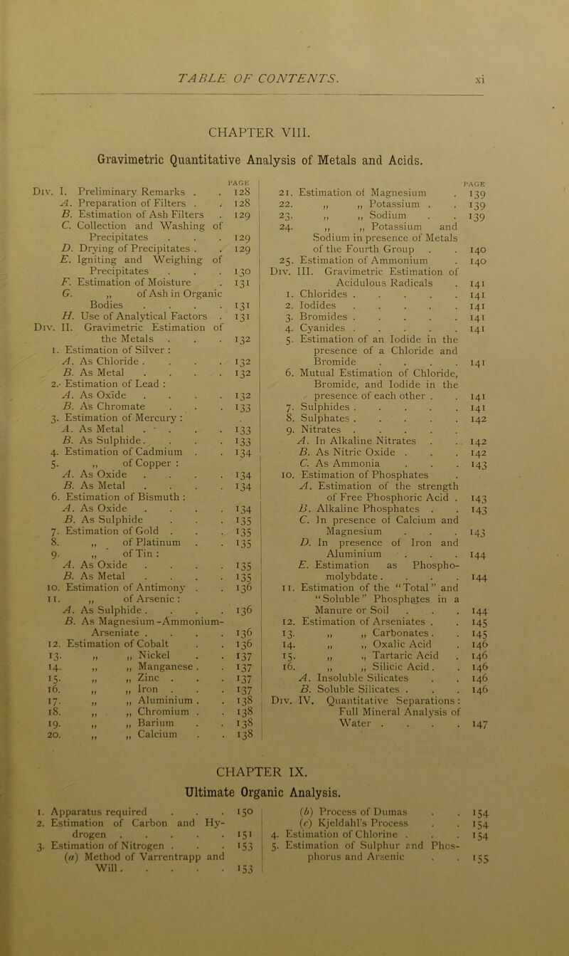 CHAPTER VIII. Gravimetric Quantitative Analysis of Metals and Acids. Div. Div. I. Preliminary Remarks . 4 128 21. Estimation of Magnesium A. Preparation of Filters . i 128 22. „ ,, Potassium . B. Estimation of Ash Filters 129 23. „ ,, Sodium C. Collection and Washing Precipitates of 129 24. ,, „ Potassium and Sodium in presence of Metals D. Drying of Precipitates . 129 of the Fourth Group E. Igniting and Weighing Precipitates of 130 25. Estimation of Ammonium Div. III. Gravimetric Estimation of F. Estimation of Moisture 131 Acidulous Radicals G. „ of Ash in Organic Bodies .... 131 2 3 * * 1. Chlorides .... 2. Iodides .... H. Use of Analytical Factors 131 3. Bromides .... II. Gravimetric Estimation the Metals of 132 4. Cyanides .... 5. Estimation of an Iodide in the Estimation of Silver : A. As Chloride . 132 presence of a Chloride Bromide and B. As Metal 132 6. Mutual Estimation of Chloride, i. 2. - Estimation of Lead : A. As Oxide B. As Chromate 3. Estimation of Mercury : A. As Metal . - B. As Sulphide. 4. Estimation of Cadmium 5. „ of Copper : A. As Oxide B. As Metal 6. Estimation of Bismuth : A. As Oxide B. As Sulphide 7. Estimation of Gold . 8. „ of Platinum 9. „ of Tin : A. As Oxide B. As Metal I 32 133 133 134 134 134 134 135 135 135 135 135 IO D. E. Magnesium In presence Aluminium Estimation as molybdate. PAGE 139 >39 139 140 140 141 141 141 141 141 141 Bromide, and Iodide in the presence of each other . Sulphides ..... Sulphates ..... Nitrates ..... A. In Alkaline Nitrates B. As Nitric Oxide . C. As Ammonia Estimation of Phosphates A. Estimation of the strength of Free Phosphoric Acid . B. Alkaline Phosphates . C. In presence of Calcium and of Iron and Phospho- 141 141 142 142 142 143 143 143 143 144 144 10. Estimation of Antimony . >36 11. Estimation of the Total” and 11. „ of Arsenic : “Soluble” Phosphates in a A. As Sulphide .... 136 Manure or Soil 144 B. As Magnesium-Ammonium- 12. Estimation of Arseniates . >45 Arseniate .... 136 >3- „ „ Carbonates. >45 12. Estimation of Cobalt 136 14. „ „ Oxalic Acid 146 >3- „ „ Nickel >37 T5- „ ., Tartaric Acid 146 14- ,, „ Manganese . L37 16. „ „ Silicic Acid . 146 >5- ,, ,, Zinc . . >37 A. Insoluble Silicates 146 16. „ „ Iron . >37 B. Soluble Silicates . 146 17- „ „ Aluminium . 138 Div. IV. Quantitative Separations: 18. „ „ Chromium . 138 Full Mineral Analysis of >9- „ „ Barium 138 Water .... >47 20. ,, „ Calcium >38 1. Apparatus required 2. Estimation of Carbon and Hy- drogen ..... 3. Estimation of Nitrogen . (n) Method of Varrentrapp and Will CHAPTER IX. Ultimate Organic Analysis. 150 151 153 (b) Process of Dumas . 154 (c) Kjeldahl’s Process . . 154 4. Estimation of Chlorine . . .154 5. Estimation of Sulphur r.nd Phos- phorus and Arsenic . • >55 >53