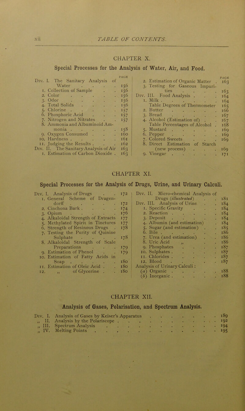 CHAPTER X. Special Processes for the Analysis of Water, Air, and Food. Div. I. The Sanitary Analysis of PAGE 2. Estimation of Organic Matter . PAGE 163 1. Water .... Collection of Sample 156 156 3- Testing for Gaseous Impuri- ties .... 163 2. Color ..... 156 Div. III. Food Analysis . 164 0 j. Odor ..... 156 1. Milk 164 4- Total Solids .... 156 Table Degrees of Thermometer 165 5- Chlorine ..... 157 2. Butter 166 6. Phosphoric Acid 157 3- Bread ..... 167 7- Nitrogen and Nitrates 157 4- Alcohol (Estimation of) . 167 8. Ammonia and Albuminoid Am- monia ..... 158 5- Table Percentages of Alcohol . Mustard ..... 168 169 9- Oxygen Consumed . 160 6. Pepper ..... 169 10. Hardness ..... l6l 7- Colored Sweets 169 11. Judging the Results . l62 8. Direct Estimation of Starch Div. II. The Sanitary Analysis of Air 163 (new process) 169 1. Estimation of Carbon Dioxide . 163 9- Vinegar ..... 171 CHAPTER XI. Special Processes for the Analysis of Drugs, Urine, and Urinary Calculi. Div. i. Analysis of Drugs 172 Div. II. Micro-chemical Analysis of 1. General Scheme of Dragen- Drugs (illustrated) 181 dorff ..... 172 Div. III. Analysis of Urine 184 2. Cinchona Bark .... 174 1. Specific Gravity 184 n J* Opium ..... 176 2. Reaction ..... 184 4- Alkaloidal Strength of Extracts 177 3. Deposit ..... 184 5- Methylated Spirit in Tinctures 177 4. Albumin (and estimation) 184 6. Strength of Resinous Drugs 178 5. Sugar (and estimation) 185 7- Testing the Purity of Quinine 6. Bile ...... 186 Sulphate .... 178 7. Urea (and estimation) 186 8. Alkaloidal Strength of Scale 8. Uric Acid „ 186 Preparations 179 9. Phosphates .... 187 9- Estimation of Phenol 179 10. Sulphates ..... 187 10. Estimation of Fatty Acids in 11. Chlorides ..... 187 Soap ..... 180 12. Blood ..... 187 11. Estimation of Oleic Acid . 180 Analysis of Urinary Calculi : 12. „ of Glycerine . 180 (a) Organic ..... 188 (Z>) Inorganic ..... 188 CHAPTER XII. Analysis of Gases, Polarisation, and Spectrum Analysis. Div. I. Analysis of Gases by Reiser’s Apparatus ....... 189 ,, II. Analysis by the Polariscope . 192 „ III. Spectrum Analysis 194