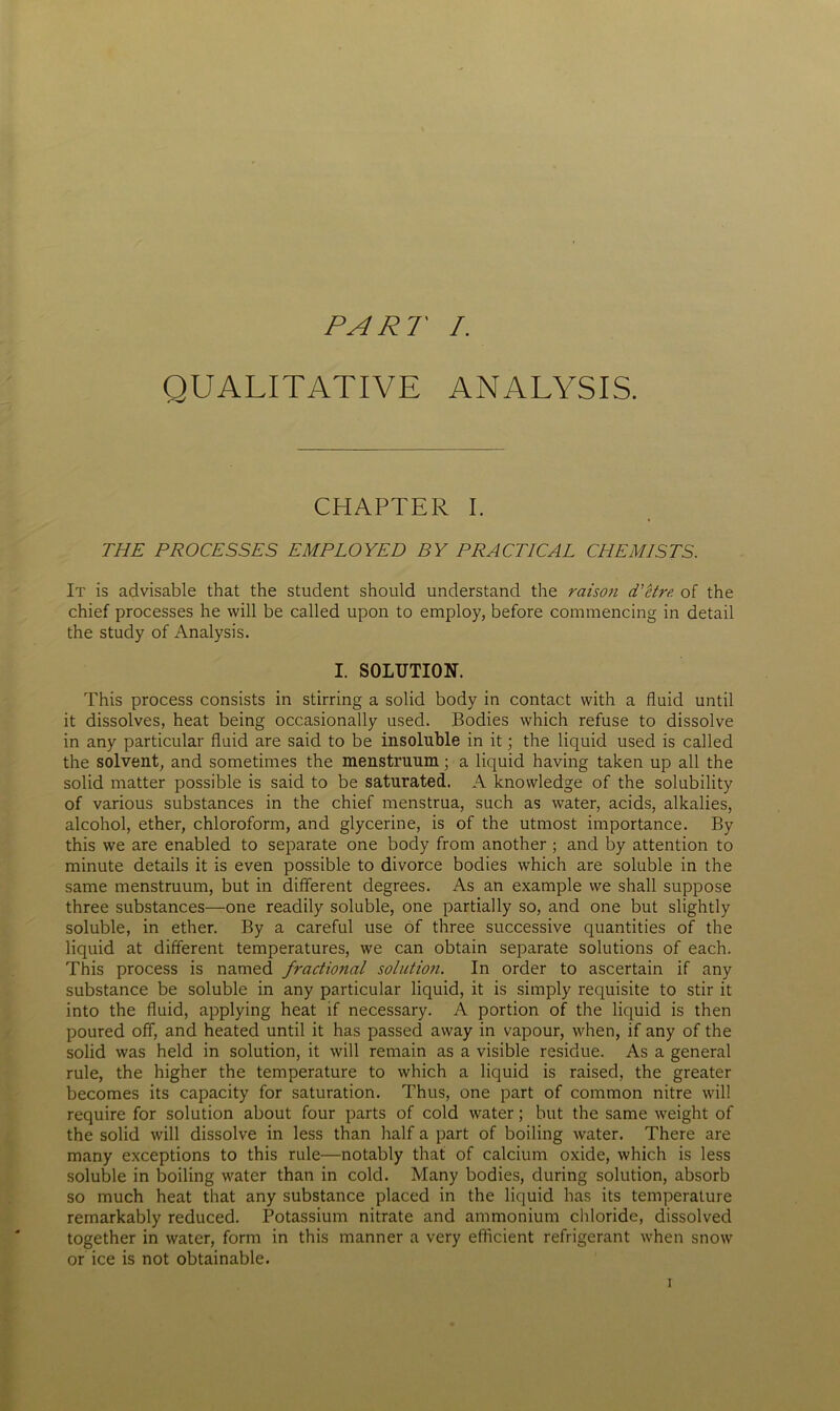 QUALITATIVE ANALYSIS. CHAPTER I. THE PROCESSES EMPLOYED BY PRACTICAL CHEMISTS. It is advisable that the student should understand the raison d'etre, of the chief processes he will be called upon to employ, before commencing in detail the study of Analysis. I. SOLUTION. This process consists in stirring a solid body in contact with a fluid until it dissolves, heat being occasionally used. Bodies which refuse to dissolve in any particular fluid are said to be insoluble in it; the liquid used is called the solvent, and sometimes the menstruum; a liquid having taken up all the solid matter possible is said to be saturated. A knowledge of the solubility of various substances in the chief menstrua, such as water, acids, alkalies, alcohol, ether, chloroform, and glycerine, is of the utmost importance. By this we are enabled to separate one body from another ; and by attention to minute details it is even possible to divorce bodies which are soluble in the same menstruum, but in different degrees. As an example we shall suppose three substances—one readily soluble, one partially so, and one but slightly soluble, in ether. By a careful use of three successive quantities of the liquid at different temperatures, we can obtain separate solutions of each. This process is named fractional solution. In order to ascertain if any substance be soluble in any particular liquid, it is simply requisite to stir it into the fluid, applying heat if necessary. A portion of the liquid is then poured off, and heated until it has passed away in vapour, when, if any of the solid was held in solution, it will remain as a visible residue. As a general rule, the higher the temperature to which a liquid is raised, the greater becomes its capacity for saturation. Thus, one part of common nitre will require for solution about four parts of cold water; but the same weight of the solid will dissolve in less than half a part of boiling water. There are many exceptions to this rule—notably that of calcium oxide, which is less soluble in boiling water than in cold. Many bodies, during solution, absorb so much heat that any substance placed in the liquid has its temperature remarkably reduced. Potassium nitrate and ammonium chloride, dissolved together in water, form in this manner a very efficient refrigerant when snow or ice is not obtainable.