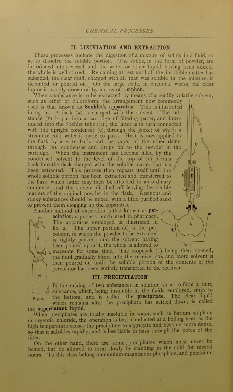 II. LIXIVIATION AND EXTRACTION. These processes include the digestion of a mixture of solids in a fluid, so as to dissolve the soluble portion. The solids, in the form of powder, are introduced into a vessel, and the water or other liquid having been added, the whole is well stirred. Remaining at rest until all the insoluble matter has subsided, the clear fluid, charged witli all that was soluble in the mixture, is decanted, or poured off. On the large scale, in chemical works, the clear liquor is usually drawn off by means of a siphon. When a substance is to be extracted by means of a readily volatile solvent, such as ether or chloroform, the arrangement now commonly used is that known as Soxhlet’s apparatus. This is illustrated in fig. i. A flask (a) is charged with the solvent. The sub- stance (e) is put into a cartridge of filtering paper, and intro- duced into the Soxhlet tube (d) ; the latter is in turn connected with the upright condenser (c), through the jacket of which a stream of cold water is made to pass. Heat is now applied to the flask by a water-bath, and the vapor of the ether rising through (b), condenses and drops on to the powder in the cartridge. When the instrument has become filled by the condensed solvent to the level of the top of (f), it runs back into the flask charged with the soluble matter that has been extracted. This process then repeats itself until the whole soluble portion has been extracted and transferred to the flask, which latter may then be attached to an ordinary condenser, and the solvent distilled off, leaving the soluble matters of the original powder in the flask. Resinous and sticky substances should be mixed with a little purified sand to prevent them clogging up the apparatus. Another method of extraction is that known as per- ^ eolation, a process much used in pharmacy. The apparatus employed is illustrated in fig. 2. The upper portion (a) is the per- colator, in which the powder to be extracted is tightly packed; and the solvent having been poured upon it, the whole is allowed to macerate for some time. The stopcock (c) being then opened, the fluid gradually filters into the receiver (b), and more solvent is then poured on until the soluble portion of the contents of the percolator has been entirely transferred to the receiver. B III. PRECIPITATION i Is the mixing of two substances in solution so as to form a third Ji substance, which, being insoluble in the fluids employed, sinks to Fig. 2. the bottom, and is called the precipitate. The clear liquid which remains after the precipitate has settled down, is called the supernatant liquid. When precipitates are totally insoluble in water, such as barium sulphate or argentic chloride, the operation is best conducted at a boiling heat, as the high temperature causes the precipitate to aggregate and become more dense, so that it subsides rapidly, and is less liable to pass through the pores of the filter. On the other hand, there are some , precipitates which must never be heated, but be allowed to form slowly, by standing in the cold for several hours. To this class belong ammonium-magnesium phosphate, and potassium