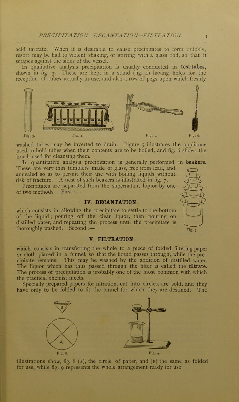 PRECIPITA TION—DECANTATION—FILTRA TION. acid tartrate. When it is desirable to cause precipitates to form quickly, resort may be had to violent shaking, or stirring with a glass rod, so that it scrapes against the sides of the vessel. In qualitative analysis precipitation is usually conducted in test-tubes, shown in fig. 3. These are kept in a stand (fig. 4) having holes for the reception of tubes actually in use, and also a row of pegs upon which freshly Fig. 3. Fig. 4. Fig. 5. Fig. 6. washed tubes may be inverted to drain. Figure 5 illustrates the appliance used to hold tubes when their contents are to be boiled, and fig. 6 shows the brush used for cleansing them. In quantitative analysis precipitation is generally performed in beakers. These are very thin tumblers made of glass, free from lead, and annealed so as to permit their use with boiling liquids without risk of fracture. A nest of such beakers is illustrated in fig. 7. Precipitates are separated from the supernatant liquor by one of two methods. First:— IV. DECANTATION, which consists in allowing the precipitate to settle to the bottom of the liquid; pouring off the clear liquor, then pouring on distilled water, and repeating the process until the precipitate is thoroughly washed. Second : — V. FILTRATION, which consists in transferring the whole to a piece of folded filtering-paper or cloth placed in a funnel, so that the liquid passes through, while the pre- cipitate remains. This may be washed by the addition of distilled water. The liquor which has thus passed through the filter is called the filtrate. The process of precipitation is probably one of the most common with which the practical chemist meets. Specially prepared papers for filtration, cut into circles, are sold, and they have only to be folded to fit the funnel for which they are destined. The illustrations show, fig. 8 (a), the circle of paper, and (b) the same as folded for use, while fig. 9 represents the whole arrangement ready for use.