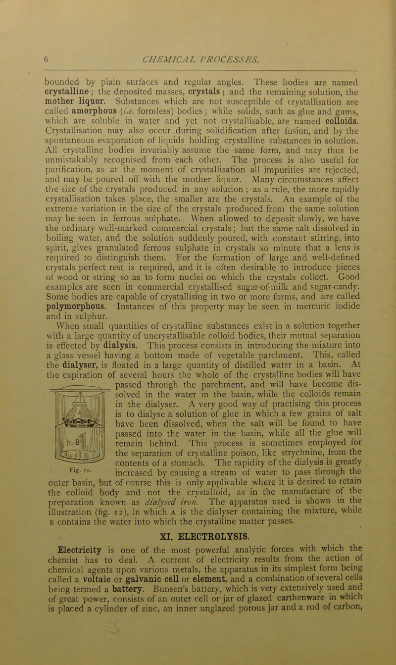 bounded by plain surfaces and regular angles. These bodies are named crystalline; the deposited masses, crystals ; and the remaining solution, the mother liquor. Substances which are not susceptible of crystallisation are called amorphous (i.e. formless) bodies; while solids, such as glue and gums, which are soluble in water and yet not crystallisable, are named colloids. Crystallisation may also occur during solidification after fusion, and by the spontaneous evaporation of liquids holding crystalline substances in solution. All crystalline bodies invariably assume the same form, and may thus be unmistakably recognised from each other. The process is also useful for purification, as at the moment of crystallisation all impurities are rejected, and may be poured off with the mother liquor. Many circumstances affect the size of the crystals produced in any solution ; as a rule, the more rapidly crystallisation takes place, the smaller are the crystals. An example of the extreme variation in the size of the crystals produced from the same solution may be seen in ferrous sulphate. When allowed to deposit slowly, we have the ordinary well-marked commercial crystals; but the same salt dissolved in boiling water, and the solution suddenly poured, with constant stirring, into spirit, gives granulated ferrous sulphate in crystals so minute that a lens is required to distinguish them. For the formation of large and well-defined crystals perfect rest is required, and it is often desirable to introduce pieces of wood or string so as to form nuclei on which the crystals collect. Good examples are seen in commercial crystallised sugar-of-milk and sugar-candy. Some bodies are capable of crystallising in two or more forms, and are called polymorphous. Instances of this property may be seen in mercuric iodide and in sulphur. When small quantities of crystalline substances exist in a solution together with a large quantity of uncrystallisable colloid bodies, their mutual separation is effected by dialysis. This process consists in introducing the mixture into a glass vessel having a bottom made of vegetable parchment. This, called the dialyser, is floated in a large quantity of distilled water in a basin. At the expiration of several hours the whole of the crystalline bodies will have passed through the parchment, and will have become dis- solved in the water in the basin, while the colloids remain in the dialyser. A very good way of practising this process is to dialyse a solution of glue in which a few grains of salt have been dissolved, when the salt will be found to have passed into the water in the basin, while all the glue will remain behind. This process is sometimes employed for the separation of crystalline poison, like strychnine, from the contents of a stomach. The rapidity of the dialysis is greatly increased by causing a stream of water to pass through the outer basin, but of course this is only applicable where it is desired to retain the colloid body and not the crystalloid, as in the manufacture of the preparation known as dialysed iron. The apparatus used is shown in the illustration (fig. 12), in which a is the dialyser containing the mixture, while b contains the water into which the crystalline matter passes. XI. ELECTROLYSIS. Electricity is one of the most powerful analytic forces with which the chemist has to deal. A current of electricity results from the action of chemical agents upon various metals, the apparatus in its simplest form being called a voltaic or galvanic cell or element, and a combination of several cells being termed a battery. Bunsen’s battery, which is very extensively used and of great power, consists of an outer cell or jar of glazed earthenware in which is placed a cylinder of zinc, an inner unglazed porous jar and a rod of carbon,