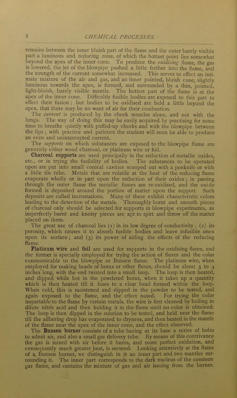 remains between the inner bluish part of the flame and the outer barely visible part a luminous and reducing zone, of which the hottest point lies somewhat beyond the apex of the inner cone. To produce the oxidising flame, the gas is lowered, the jet of the blowpipe pushed a little farther into the flame, and the strength of the current somewhat increased. This serves to effect an inti- mate mixture of the air and gas, and an inner pointed, bluish cone, slightly luminous towards the apex, is formed, and surrounded by a thin, pointed, light-bluish, barely visible mantle. The hottest part of the flame is at the apex of the inner cone. Difficultly fusible bodies are exposed to this part to effect their fusion ; but bodies to be oxidised are held a little beyond the apex, that there may be no want of air for their combustion. The current is produced by the cheek muscles alone, and not with the lungs. The way of doing this may be easily acquired by practising for some time to breathe quietly with puffed-up cheeks and with the blowpipe between the lips ; with practice and patience the student will soon be able to produce an even and uninterrupted current. The supports on which substances are exposed to the blowpipe flame are generally either wood charcoal, or platinum wire or foil. Charcoal supports are used principally in the reduction of metallic oxides, etc., or in trying the fusibility of bodies. The substances to be operated upon are put into small conical cavities scooped out with a penknife or with a little tin tube. Metals that are volatile at the heat of the reducing flame evaporate wholly or in part upon the reduction of their oxides ; in passing through the outer flame the metallic fumes are re-oxidised, and the oxide formed is deposited around the portion of matter upon the support. Such deposits are called incrustations. Many of these exhibit characteristic colors leading to the detection of the metals. Thoroughly burnt and smooth pieces of charcoal only should be selected for supports in blowpipe experiments, as imperfectly burnt and knotty pieces are apt to spirt and throw off the matter placed on them. The great use of charcoal lies (i) in its low degree of conductivity; (2) its porosity, which causes it to absorb fusible bodies and leave infusible ones upon its surface; and (3) its power of aiding the effects of the reducing flame. Platinum wire and foil are used for supports in the oxidising flame, and the former is specially employed for trying the action of fluxes and the color communicable to the blowpipe or Bunsen flame. The platinum wire, when employed for making beads of borax or other fluxes, should be about 3 to 4 inches long, with the end twisted into a small loop. The loop is then heated, and dipped while hot in the powdered borax, when it takes up a quantity which is then heated till it fuses to a clear bead formed within the loop. When cold, this is moistened and dipped in the powder to be tested, and again exposed to the flame, and the effect noted. For trying the color impartable to the flame by certain metals, the wire is first cleaned by boiling in dilute nitric acid and then holding it in the flame until no color is obtained. The loop is then dipped in the solution to be tested, and held near the flame till the adhering drop has evaporated to dryness, and then heated in the mantle of the flame near the apex of the inner cone, and the effect observed. The Bunsen burner consists of a tube having at its base a series of holes to admit air, and also a small gas delivery tube. By means of this contrivance the gas is mixed with air before it burns, and more perfect oxidation, and consequently much greater heat, is secured-. Looking attentively at the flame of a. Bunsen burner, we distinguish in it an inner part and two mantles sur- rounding it. The inner part corresponds to the dark nucleus of the common gas flame, and contains the mixture of gas and air issuing from the burner.