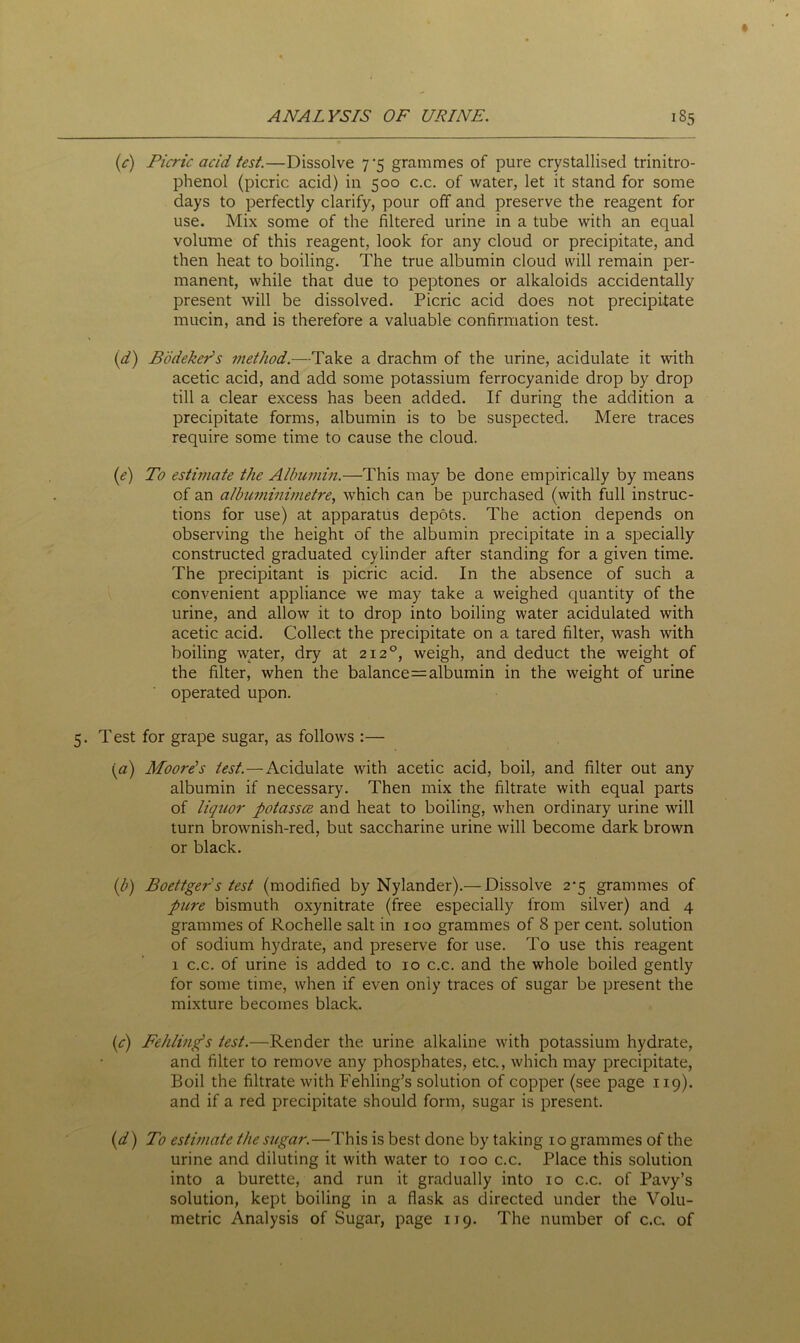 (c) Picric acid test.—Dissolve 7*5 grammes of pure crystallised trinitro- phenol (picric acid) in 500 c.c. of water, let it stand for some days to perfectly clarify, pour off and preserve the reagent for use. Mix some of the filtered urine in a tube with an equal volume of this reagent, look for any cloud or precipitate, and then heat to boiling. The true albumin cloud will remain per- manent, while that due to peptones or alkaloids accidentally present will be dissolved. Picric acid does not precipitate mucin, and is therefore a valuable confirmation test. (d) B (bicker's method.—Take a drachm of the urine, acidulate it with acetic acid, and add some potassium ferrocyanide drop by drop till a clear excess has been added. If during the addition a precipitate forms, albumin is to be suspected. Mere traces require some time to cause the cloud. (e) To estimate the Albumin.—This may be done empirically by means of an albuminimetre, which can be purchased (with full instruc- tions for use) at apparatus depots. The action depends on observing the height of the albumin precipitate in a specially constructed graduated cylinder after standing for a given time. The precipitant is picric acid. In the absence of such a convenient appliance we may take a weighed quantity of the urine, and allow it to drop into boiling water acidulated with acetic acid. Collect the precipitate on a tared filter, wash with boiling water, dry at 2120, weigh, and deduct the weight of the filter, when the balance^ albumin in the weight of urine operated upon. 5. Test for grape sugar, as follows :— (a) Moore's test.—Acidulate with acetic acid, boil, and filter out any albumin if necessary. Then mix the filtrate with equal parts of liquor potassce and heat to boiling, when ordinary urine will turn brownish-red, but saccharine urine will become dark brown or black. ([b) Boettger s test (modified by Nylander).— Dissolve 2-5 grammes of picre bismuth oxynitrate (free especially from silver) and 4 grammes of Rochelle salt in 100 grammes of 8 per cent, solution of sodium hydrate, and preserve for use. To use this reagent 1 c.c. of urine is added to 10 c.c. and the whole boiled gently for some time, when if even only traces of sugar be present the mixture becomes black. {c) Fehling’s test.—Render the urine alkaline with potassium hydrate, and filter to remove any phosphates, etc., which may precipitate, Boil the filtrate with Fehling’s solution of copper (see page 119). and if a red precipitate should form, sugar is present. (d) To estimate the sugar.—This is best done by taking 10 grammes of the urine and diluting it with water to 100 c.c. Place this solution into a burette, and run it gradually into 10 c.c. of Pavy’s solution, kept boiling in a flask as directed under the Volu- metric Analysis of Sugar, page 119. The number of c.c. of