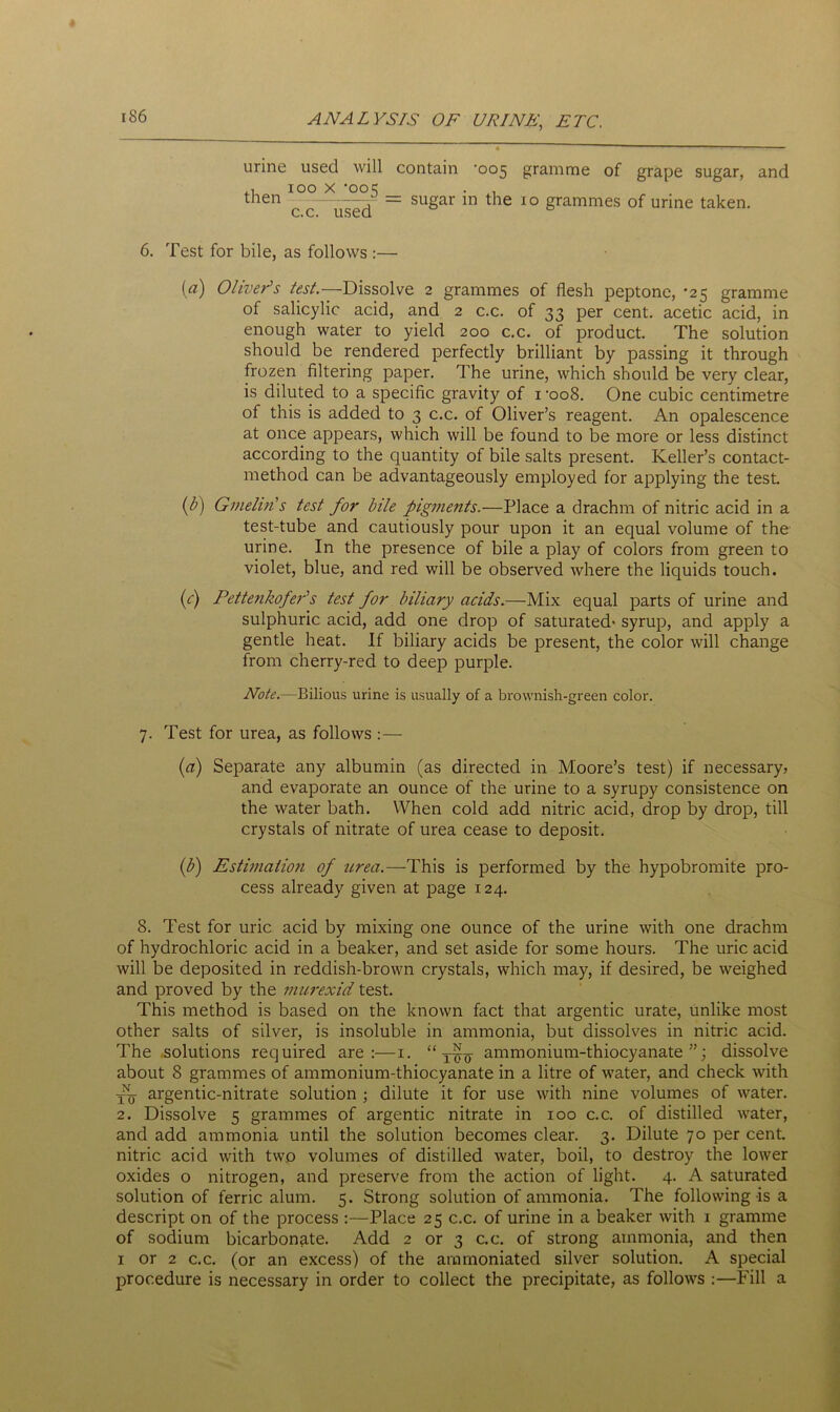 urine used will contain -005 gramme of grape sugar, and .1 100 x ’00=5 . . t l6n c c—used = SUSar 111 the IO Srammes of unne taken. 6. Test for bile, as follows :— («) Olivers ter/.—-Dissolve 2 grammes of flesh peptone, -25 gramme of salicylic acid, and 2 c.c. of 33 per cent, acetic acid, in enough water to yield 200 c.c. of product. The solution should be rendered perfectly brilliant by passing it through frozen filtering paper. The urine, which should be very clear, is diluted to a specific gravity of 1 -oo8. One cubic centimetre of this is added to 3 c.c. of Oliver’s reagent. An opalescence at once appears, which will be found to be more or less distinct according to the quantity of bile salts present. Keller’s contact- method can be advantageously employed for applying the test. (b) Gmelm's test for bile pigments.—Place a drachm of nitric acid in a test-tube and cautiously pour upon it an equal volume of the urine. In the presence of bile a play of colors from green to violet, blue, and red will be observed where the liquids touch. (c) Pettenkofer's test for biliary acids.—Mix equal parts of urine and sulphuric acid, add one drop of saturated' syrup, and apply a gentle heat. If biliary acids be present, the color will change from cherry-red to deep purple. Note.—Bilious urine is usually of a brownish-green color. 7. Test for urea, as follows :— (a) Separate any albumin (as directed in Moore’s test) if necessary, and evaporate an ounce of the urine to a syrupy consistence on the water bath. When cold add nitric acid, drop by drop, till crystals of nitrate of urea cease to deposit. (b) Estimation of urea.—This is performed by the hypobromite pro- cess already given at page 124. 8. Test for uric acid by mixing one ounce of the urine with one drachm of hydrochloric acid in a beaker, and set aside for some hours. The uric acid will be deposited in reddish-brown crystals, which may, if desired, be weighed and proved by the murexid test. This method is based on the known fact that argentic urate, unlike most other salts of silver, is insoluble in ammonia, but dissolves in nitric acid. The solutions required are:—1. “ ammonium-thiocyanate”; dissolve about 8 grammes of ammonium-thiocyanate in a litre of water, and check with -jj argentic-nitrate solution ; dilute it for use with nine volumes of water. 2. Dissolve 5 grammes of argentic nitrate in 100 c.c. of distilled water, and add ammonia until the solution becomes clear. 3. Dilute 70 per cent, nitric acid with two volumes of distilled water, boil, to destroy the lower oxides o nitrogen, and preserve from the action of light. 4. A saturated solution of ferric alum. 5. Strong solution of ammonia. The following is a descript on of the process :—Place 25 c.c. of urine in a beaker with 1 gramme of sodium bicarbonate. Add 2 or 3 c.c. of strong ammonia, and then 1 or 2 c.c. (or an excess) of the ararnoniated silver solution. A special procedure is necessary in order to collect the precipitate, as follows :—Fill a