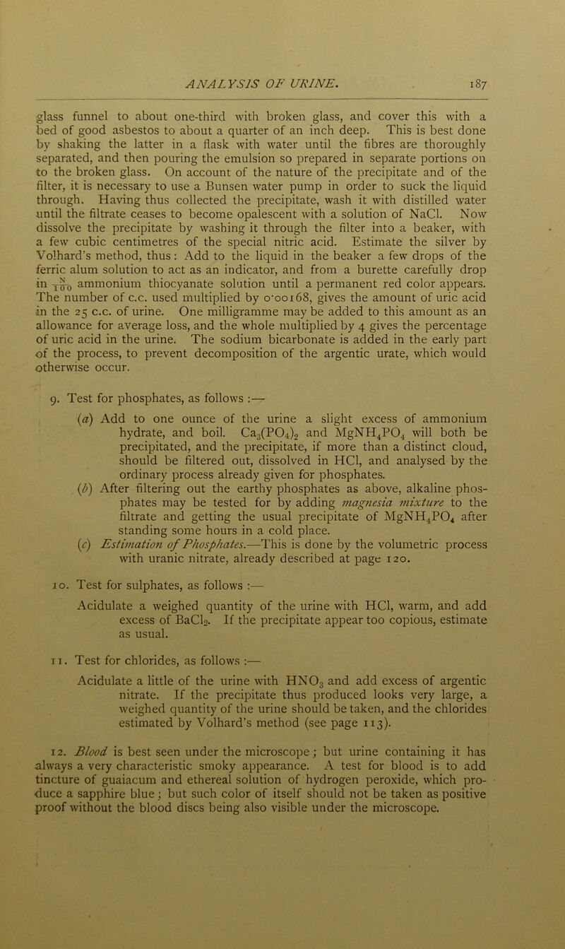 glass funnel to about one-third with broken glass, and cover this with a bed of good asbestos to about a quarter of an inch deep. This is best done by shaking the latter in a flask with water until the fibres are thoroughly separated, and then pouring the emulsion so prepared in separate portions on to the broken glass. On account of the nature of the precipitate and of the filter, it is necessary to use a Bunsen water pump in order to suck the liquid through. Having thus collected the precipitate, wash it with distilled water until the filtrate ceases to become opalescent with a solution of NaCl. Now dissolve the precipitate by washing it through the filter into a beaker, with a few cubic centimetres of the special nitric acid. Estimate the silver by Volhard’s method, thus: Add to the liquid in the beaker a few drops of the ferric alum solution to act as an indicator, and from a burette carefully drop in T^-0 ammonium thiocyanate solution until a permanent red color appears. The number of c.c. used multiplied by o-oox68, gives the amount of uric acid in the 25 c.c. of urine. One milligramme may be added to this amount as an allowance for average loss, and the whole multiplied by 4 gives the percentage of uric acid in the urine. The sodium bicarbonate is added in the early part of the process, to prevent decomposition of the argentic urate, which would otherwise occur. 9. Test for phosphates, as follows :— (a) Add to one ounce of the urine a slight excess of ammonium hydrate, and boil. Ca3(P04)2 and MgNH4P04 will both be precipitated, and the precipitate, if more than a distinct cloud, should be filtered out, dissolved in HC1, and analysed by the ordinary process already given for phosphates. (b) After filtering out the earthy phosphates as above, alkaline phos- phates may be tested for by adding magnesia mixture to the filtrate and getting the usual precipitate of MgNH4P04 after standing some hours in a cold place. (c) Estimation of Phosphates.—This is done by the volumetric process with uranic nitrate, already described at page 120. 10. Test for sulphates, as follows :— Acidulate a weighed quantity of the urine with HC1, warm, and add excess of BaClg. If the precipitate appear too copious, estimate as usual. 11. Test for chlorides, as follows :— Acidulate a little of the urine with HN03 and add excess of argentic nitrate. If the precipitate thus produced looks very large, a weighed quantity of the urine should be taken, and the chlorides estimated by Volhard’s method (see page 113). 12. Blood is best seen under the microscope; but urine containing it has always a very characteristic smoky appearance. A test for blood is to add tincture of guaiacum and ethereal solution of hydrogen peroxide, which pro- duce a sapphire blue; but such color of itself should not be taken as positive proof without the blood discs being also visible under the microscope.