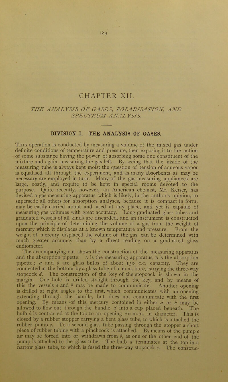 CHAPTER XII. THE ANALYSIS OF GASES, POLARISATION', AND SPECTRUM ANAL YS7S. DIVISION I. THE ANALYSIS OF GASES. This operation is conducted by measuring a volume of the mixed gas under definite conditions of temperature and pressure, then exposing it to the action of some substance having the power of absorbing some one constituent of the mixture and again measuring the gas left. By seeing that the inside of the measuring tube is always kept moist the question of tension of aqueous vapor is equalised all through the experiment, and as many absorbents as may be necessary are employed in turn. Many of the gas-measuring appliances are large, costly, and require to be kept in special rooms devoted to the purpose. Quite recently, however, an American chemist, Mr. Keiser, has devised a gas-measuring apparatus which is likely, in the author’s opinion, to supersede all others for absorption analyses, because it is compact in form, may be easily carried about and used at any place, and yet is capable of measuring gas volumes with great accuracy. Long graduated glass tubes and graduated vessels of all kinds are discarded, and an instrument is constructed upon the principle of determining the volume of a gas from the weight of mercury which it displaces at a known temperature and pressure. From the weight of mercury displaced the volume of the gas can be determined with much greater accuracy than by a direct reading on a graduated glass eudiometer. The accompanying cut shows the construction of the measuring apparatus and the absorption pipette, a is the measuring apparatus, b is the absorption pipette; a and b are glass bulbs of about 150 c.c. capacity. They are connected at the bottom by a glass tube of 1 m.m. bore, carrying the three-way stopcock d. The construction of the key of the stopcock is shown in the margin. One hole is drilled straight through the key, and by means of this the vessels a and b may be made to communicate. Another opening is drilled at right angles to the first, which communicates with an opening extending through the handle, but does not communicate with the first opening. By means ^of this, mercury contained in either a or b may be allowed to flow out through the handle d into a cup placed beneath. The bulb b is contracted at the top to an opening 20 m.m. in diameter. This is closed by a rubber stopper carrying a bent glass tube, to which is attached the rubber pump e. To a second glass tube passing through the stopper a short piece of rubber tubing with a pinchcock is attached. By means of the pump e air may be forced into or withdrawn from b, as one or the other end of the pump is attached to the glass tube. The bulb a terminates at the top in a narrow glass tube, to which is fused the three-way stopcock c. The construe-