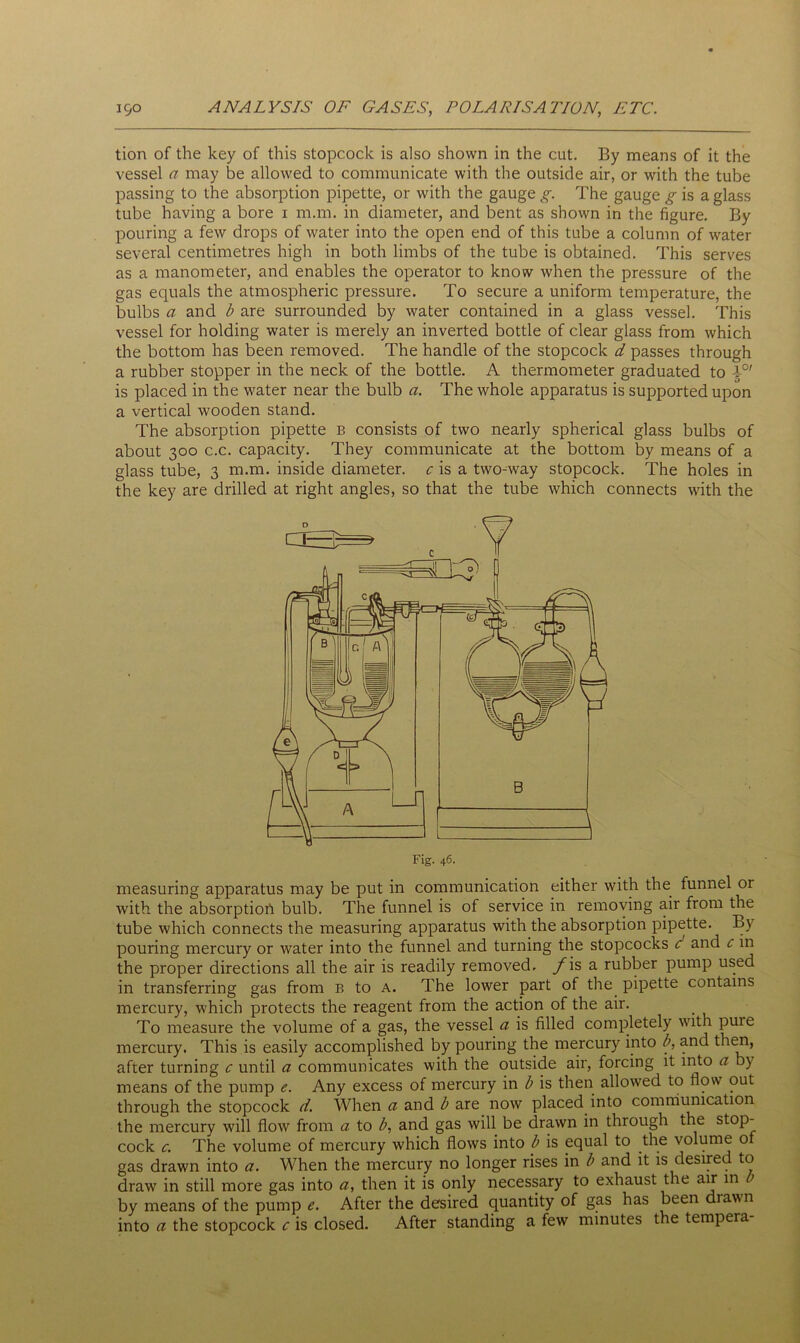 tion of the key of this stopcock is also shown in the cut. By means of it the vessel a may be allowed to communicate with the outside air, or with the tube passing to the absorption pipette, or with the gauge g. The gauge g is a glass tube having a bore 1 m.m. in diameter, and bent as shown in the figure. By pouring a few drops of water into the open end of this tube a column of water several centimetres high in both limbs of the tube is obtained. This serves as a manometer, and enables the operator to know when the pressure of the gas equals the atmospheric pressure. To secure a uniform temperature, the bulbs a and b are surrounded by water contained in a glass vessel. This vessel for holding water is merely an inverted bottle of clear glass from which the bottom has been removed. The handle of the stopcock d passes through a rubber stopper in the neck of the bottle. A thermometer graduated to 4°' is placed in the water near the bulb a. The whole apparatus is supported upon a vertical wooden stand. The absorption pipette b consists of two nearly spherical glass bulbs of about 300 c.c. capacity. They communicate at the bottom by means of a glass tube, 3 m.m. inside diameter, c is a two-way stopcock. The holes in the key are drilled at right angles, so that the tube which connects with the measuring apparatus may be put in communication either with the funnel or with the absorption bulb. The funnel is of service in removing air from the tube which connects the measuring apparatus with the absorption pipette. By pouring mercury or water into the funnel and turning the stopcocks c and c in the proper directions all the air is readily removed. yis a rubber pump used in transferring gas from b to a. The lower part of the pipette contains mercury, which protects the reagent from the action of the air. To measure the volume of a gas, the vessel a is filled completely with puie mercury. This is easily accomplished by pouring the mercury into b, and then, after turning c until a communicates with the outside air, forcing it into a by means of the pump e. Any excess of mercury in b is then allowed to flow out through the stopcock d. When a and b are now placed into communication the mercury will flow from a to b, and gas will be drawn in through the stop- cock c. The volume of mercury which flows into b is equal to the volume of gas drawn into a. When the mercury no longer rises in b and it is desired to draw in still more gas into a, then it is only necessary to exhaust the air in by means of the pump After the desired quantity of gas has been drawn into a the stopcock c is closed. After standing a few minutes the tempeia