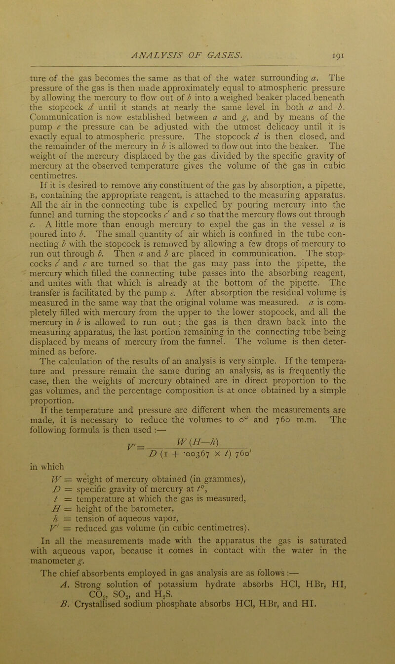 ture of the gas becomes the same as that of the water surrounding a. The pressure of the gas is then made approximately equal to atmospheric pressure by allowing the mercury to flow out of b into a weighed beaker placed beneath the stopcock d until it stands at nearly the same level in both a and b. Communication is now established between a and g, and by means of the pump e the pressure can be adjusted with the utmost delicacy until it is exactly equal to atmospheric pressure. The stopcock d is then closed, and the remainder of the mercury in b is allowed to flow out into the beaker. The weight of the mercury displaced by the gas divided by the specific gravity of mercury at the observed temperature gives the volume of the gas in cubic centimetres. If it is desired to remove any constituent of the gas by absorption, a pipette, b, containing the appropriate reagent, is attached to the measuring apparatus. All the air in the connecting tube is expelled by pouring mercury into the funnel and turning the stopcocks c' and c so that the mercury flows out through c. A little more than enough mercury to expel the gas in the vessel a is poured into b. The small quantity of air which is confined in the tube con- necting b with the stopcock is removed by allowing a few drops of mercury to run out through b. Then a and b are placed in communication. The stop- cocks c and c are turned so that the gas may pass into the pipette, the mercury which filled the connecting tube passes into the absorbing reagent, and unites with that which is already at the bottom of the pipette. The transfer is facilitated by the pump e. After absorption the residual volume is measured in the same way that the original volume was measured, a is com- pletely filled with mercury from the upper to the lower stopcock, and all the mercury in b is allowed to run out; the gas is then drawn back into the measuring apparatus, the last portion remaining in the connecting tube being displaced by means of mercury from the funnel. The volume is then deter- mined as before. The calculation of the results of an analysis is very simple. If the tempera- ture and pressure remain the same during an analysis, as is frequently the case, then the weights of mercury obtained are in direct proportion to the gas volumes, and the percentage composition is at once obtained by a simple proportion. If the temperature and pressure are different when the measurements are made, it is necessary to reduce the volumes to o° and 760 m.m. The following formula is then used :— in which V' = W (H—h) D(i + -00367 x t) 760’ W — weight of mercury obtained (in grammes), D = specific gravity of mercury at t°, t — temperature at which the gas is measured, H — height of the barometer, h — tension of aqueous vapor, V = reduced gas volume (in cubic centimetres). In all the measurements made with the apparatus the gas is saturated with aqueous vapor, because it comes in contact with the water in the manometer g. The chief absorbents employed in gas analysis are as follows :— A. Strong solution of potassium hydrate absorbs HC1, HBr, HI, C02, S02, and H2S. B. Crystallised sodium phosphate absorbs HC1, HBr, and HI.